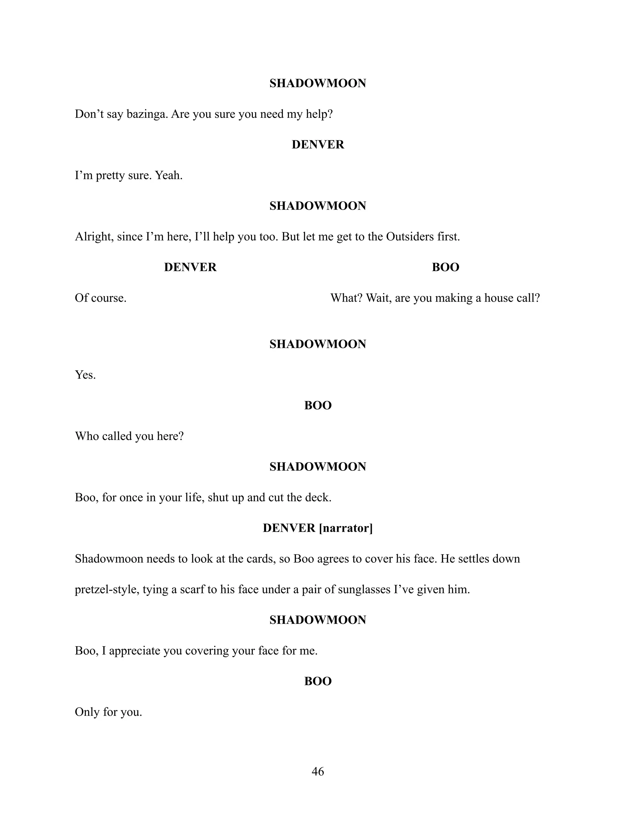 SHADOWMOON
Don’t say bazinga. Are you sure you need my help?
DENVER
I’m pretty sure. Yeah.
SHADOWMOON
Alright, since I’m here, I’ll help you too. But let me get to the Outsiders first.
DENVER
Of course.
BOO
What? Wait, are you making a house call?
SHADOWMOON
Yes.
BOO
Who called you here?
SHADOWMOON
Boo, for once in your life, shut up and cut the deck.
DENVER [narrator]
Shadowmoon needs to look at the cards, so Boo agrees to cover his face. He settles down
pretzel-style, tying a scarf to his face under a pair of sunglasses I’ve given him.
SHADOWMOON
Boo, I appreciate you covering your face for me.
BOO
Only for you.
46
 
