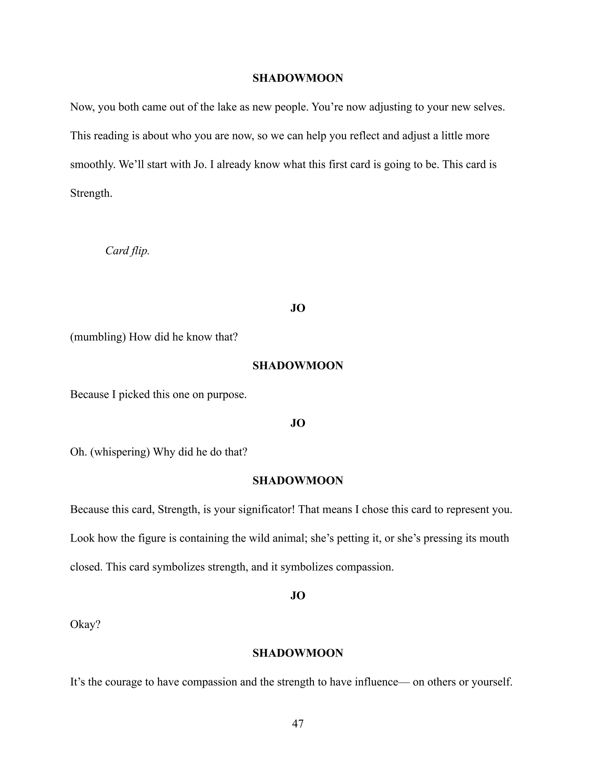 SHADOWMOON
Now, you both came out of the lake as new people. You’re now adjusting to your new selves.
This reading is about who you are now, so we can help you reflect and adjust a little more
smoothly. We’ll start with Jo. I already know what this first card is going to be. This card is
Strength.
Card flip.
JO
(mumbling) How did he know that?
SHADOWMOON
Because I picked this one on purpose.
JO
Oh. (whispering) Why did he do that?
SHADOWMOON
Because this card, Strength, is your significator! That means I chose this card to represent you.
Look how the figure is containing the wild animal; she’s petting it, or she’s pressing its mouth
closed. This card symbolizes strength, and it symbolizes compassion.
JO
Okay?
SHADOWMOON
It’s the courage to have compassion and the strength to have influence— on others or yourself.
47
 