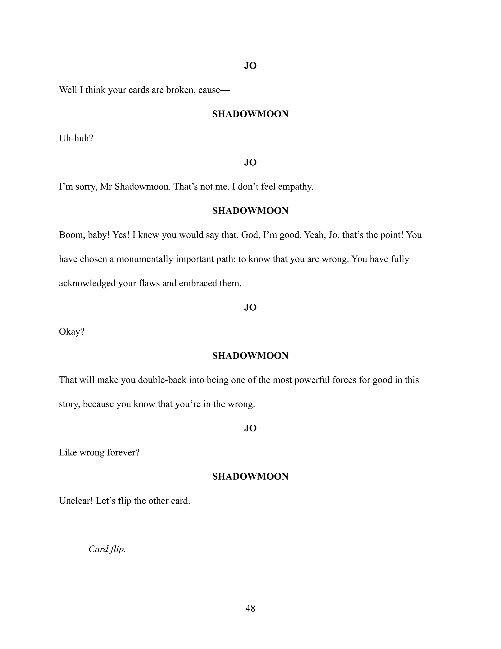 JO
Well I think your cards are broken, cause—
SHADOWMOON
Uh-huh?
JO
I’m sorry, Mr Shadowmoon. That’s not me. I don’t feel empathy.
SHADOWMOON
Boom, baby! Yes! I knew you would say that. God, I’m good. Yeah, Jo, that’s the point! You
have chosen a monumentally important path: to know that you are wrong. You have fully
acknowledged your flaws and embraced them.
JO
Okay?
SHADOWMOON
That will make you double-back into being one of the most powerful forces for good in this
story, because you know that you’re in the wrong.
JO
Like wrong forever?
SHADOWMOON
Unclear! Let’s flip the other card.
Card flip.
48
 