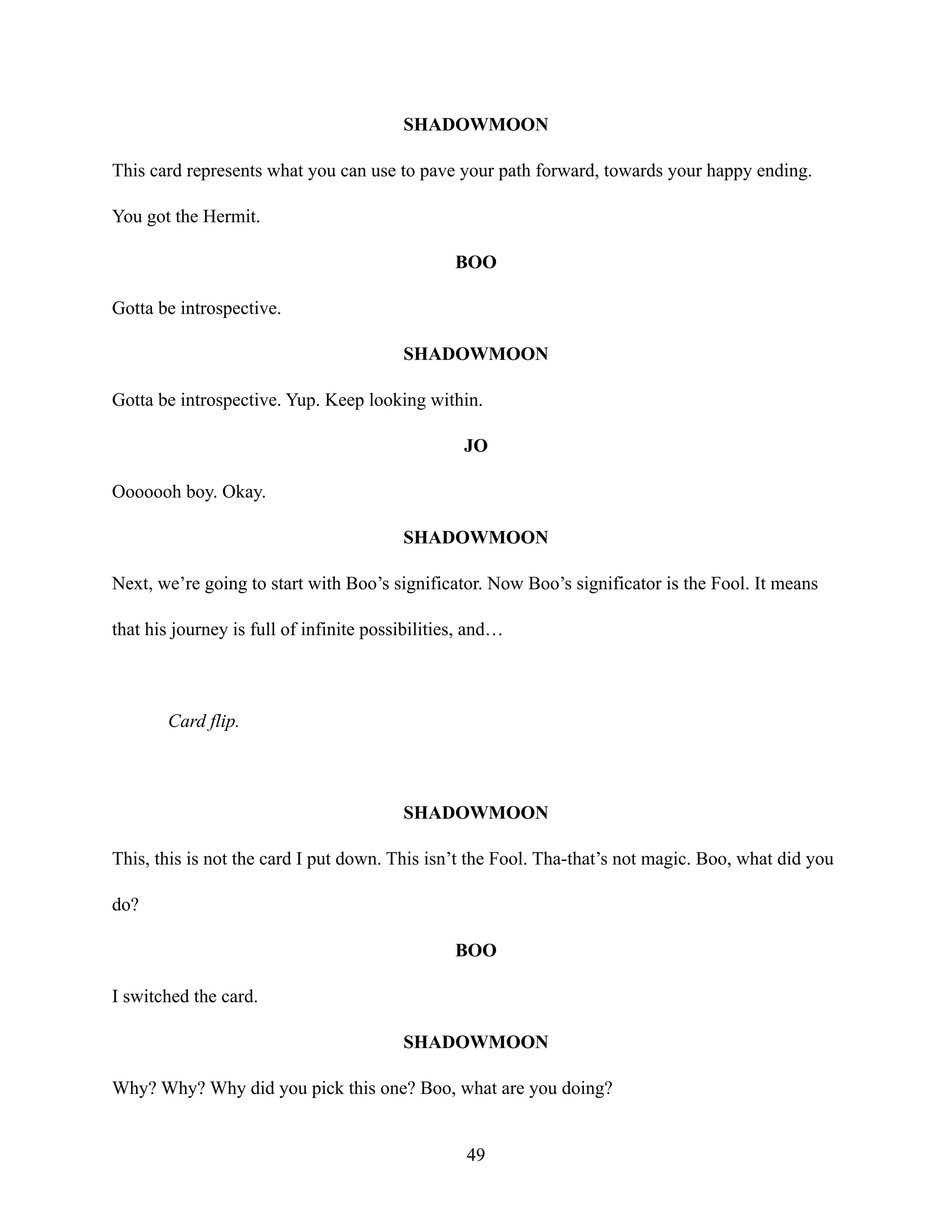 SHADOWMOON
This card represents what you can use to pave your path forward, towards your happy ending.
You got the Hermit.
BOO
Gotta be introspective.
SHADOWMOON
Gotta be introspective. Yup. Keep looking within.
JO
Ooooooh boy. Okay.
SHADOWMOON
Next, we’re going to start with Boo’s significator. Now Boo’s significator is the Fool. It means
that his journey is full of infinite possibilities, and…
Card flip.
SHADOWMOON
This, this is not the card I put down. This isn’t the Fool. Tha-that’s not magic. Boo, what did you
do?
BOO
I switched the card.
SHADOWMOON
Why? Why? Why did you pick this one? Boo, what are you doing?
49
 