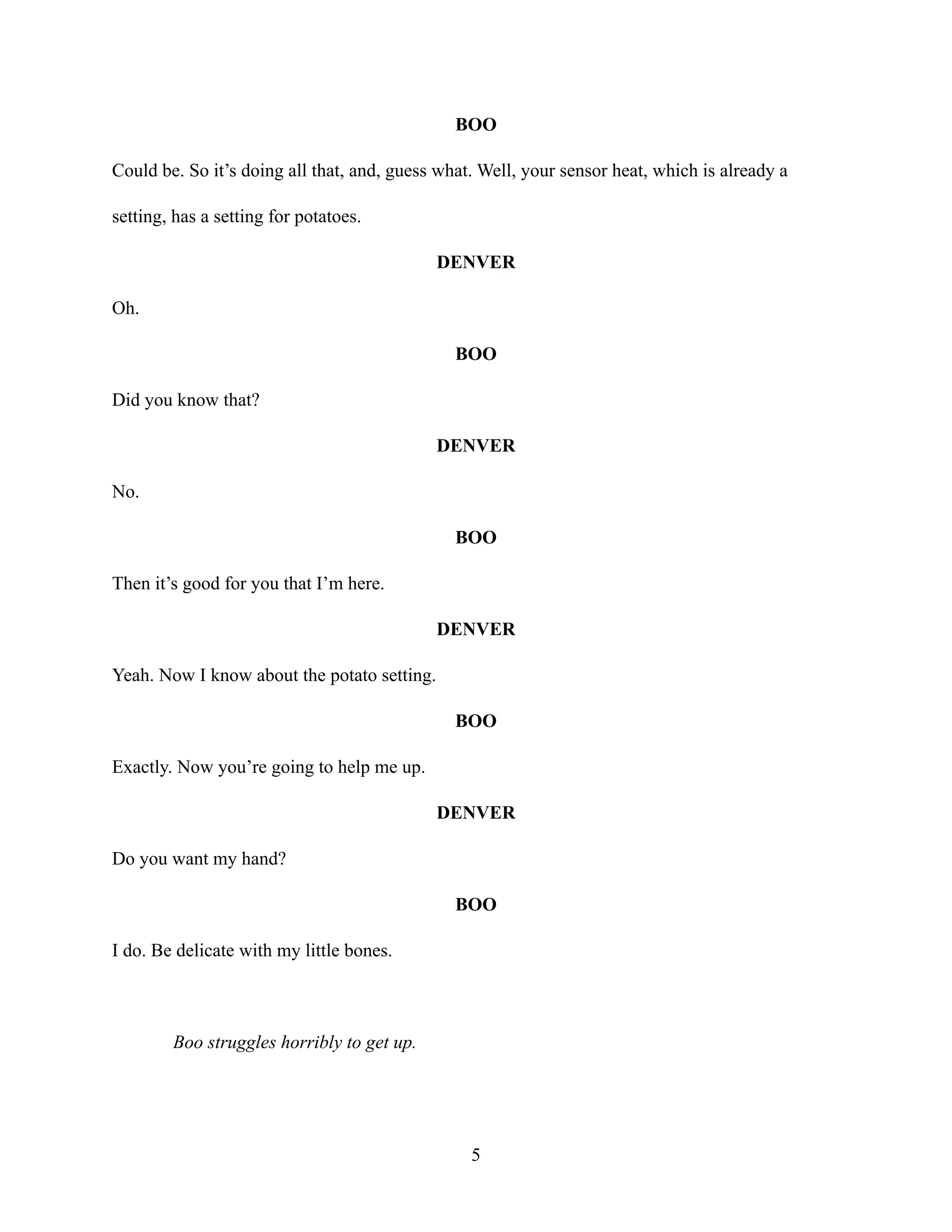 BOO
Could be. So it’s doing all that, and, guess what. Well, your sensor heat, which is already a
setting, has a setting for potatoes.
DENVER
Oh.
BOO
Did you know that?
DENVER
No.
BOO
Then it’s good for you that I’m here.
DENVER
Yeah. Now I know about the potato setting.
BOO
Exactly. Now you’re going to help me up.
DENVER
Do you want my hand?
BOO
I do. Be delicate with my little bones.
Boo struggles horribly to get up.
5
 