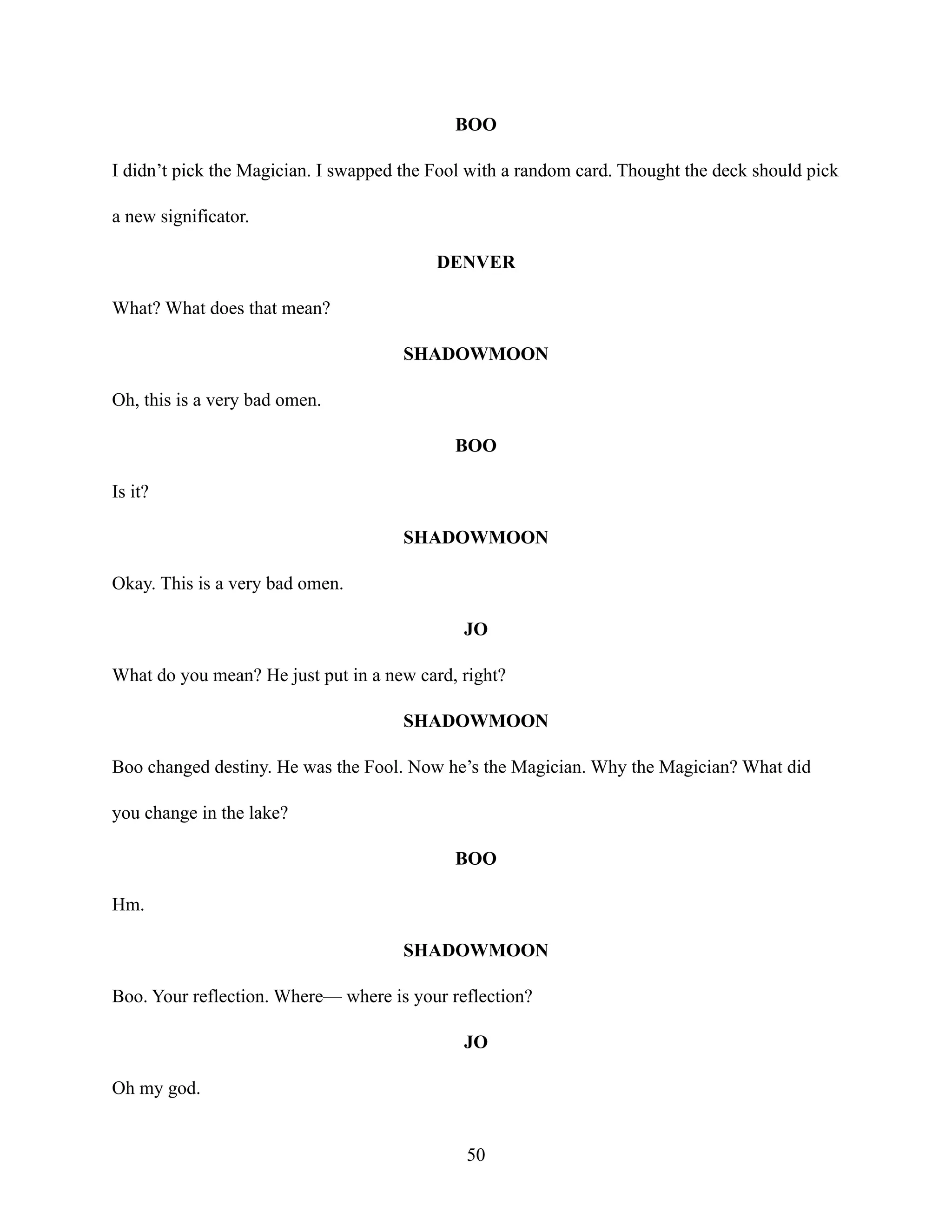 BOO
I didn’t pick the Magician. I swapped the Fool with a random card. Thought the deck should pick
a new significator.
DENVER
What? What does that mean?
SHADOWMOON
Oh, this is a very bad omen.
BOO
Is it?
SHADOWMOON
Okay. This is a very bad omen.
JO
What do you mean? He just put in a new card, right?
SHADOWMOON
Boo changed destiny. He was the Fool. Now he’s the Magician. Why the Magician? What did
you change in the lake?
BOO
Hm.
SHADOWMOON
Boo. Your reflection. Where— where is your reflection?
JO
Oh my god.
50
 