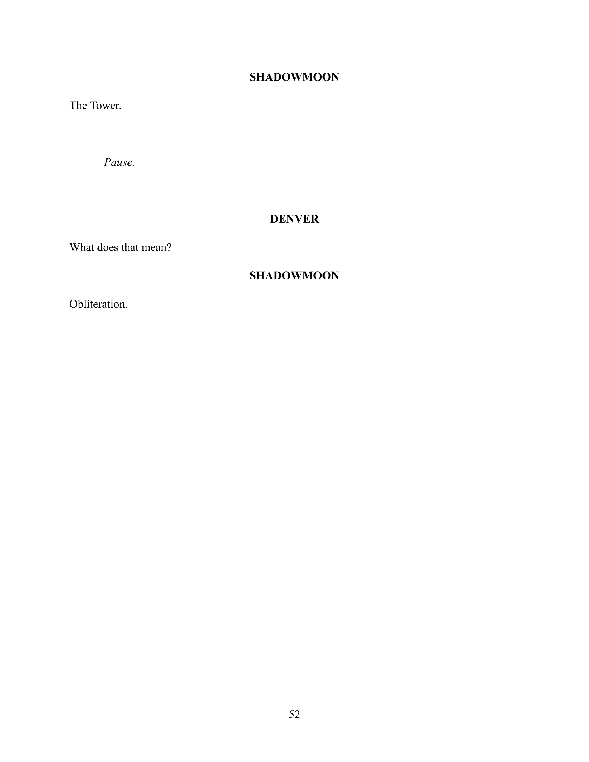 SHADOWMOON
The Tower.
Pause.
DENVER
What does that mean?
SHADOWMOON
Obliteration.
52
 