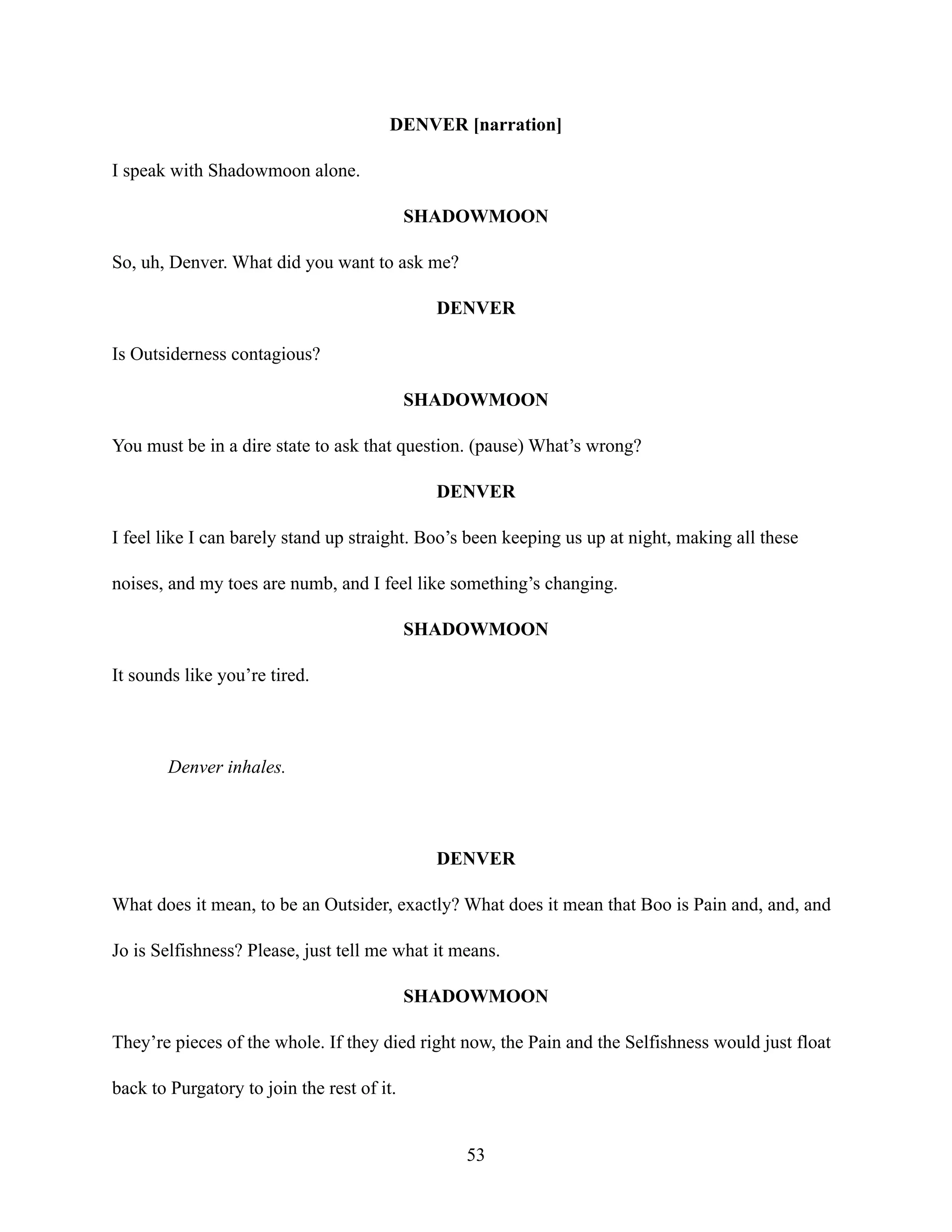DENVER [narration]
I speak with Shadowmoon alone.
SHADOWMOON
So, uh, Denver. What did you want to ask me?
DENVER
Is Outsiderness contagious?
SHADOWMOON
You must be in a dire state to ask that question. (pause) What’s wrong?
DENVER
I feel like I can barely stand up straight. Boo’s been keeping us up at night, making all these
noises, and my toes are numb, and I feel like something’s changing.
SHADOWMOON
It sounds like you’re tired.
Denver inhales.
DENVER
What does it mean, to be an Outsider, exactly? What does it mean that Boo is Pain and, and, and
Jo is Selfishness? Please, just tell me what it means.
SHADOWMOON
They’re pieces of the whole. If they died right now, the Pain and the Selfishness would just float
back to Purgatory to join the rest of it.
53
 