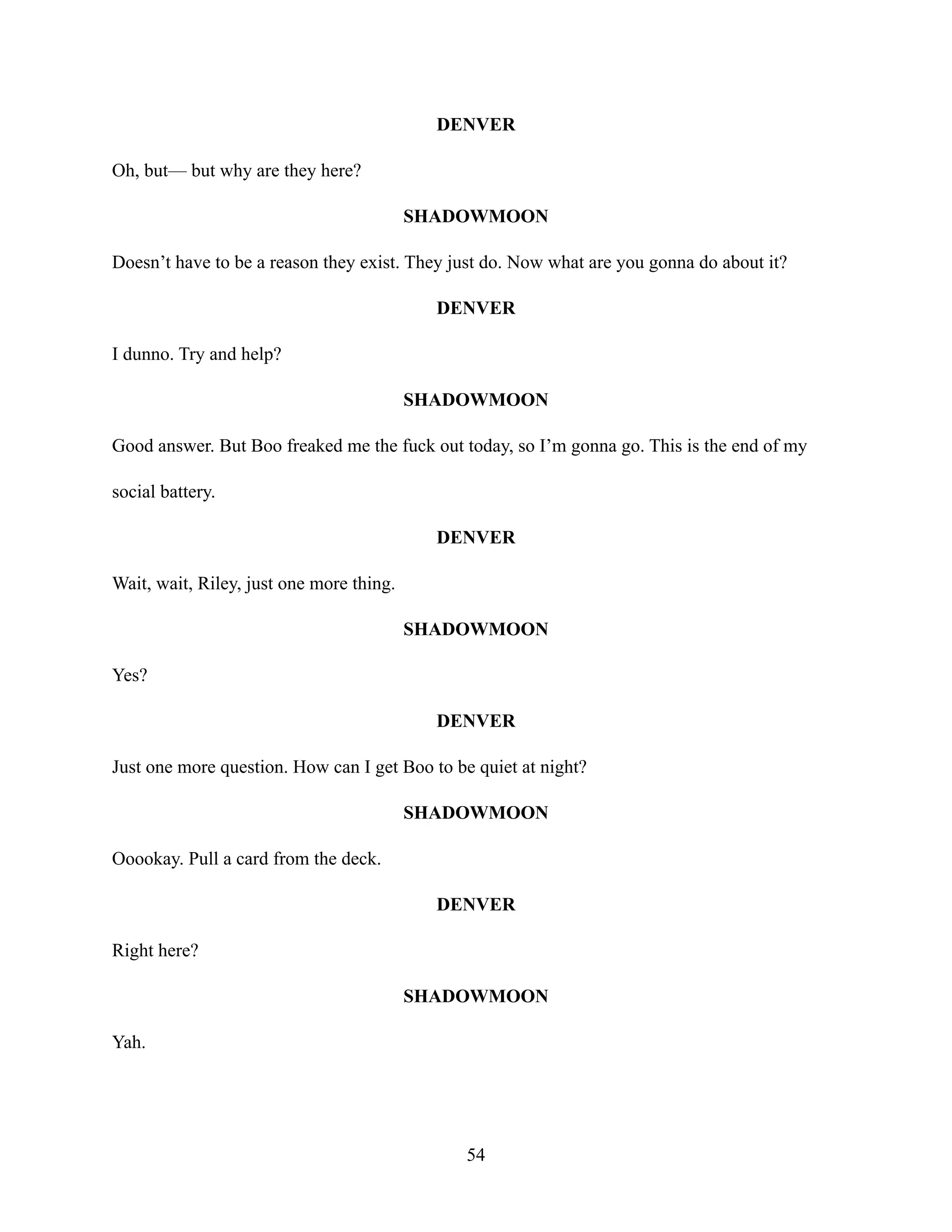 DENVER
Oh, but— but why are they here?
SHADOWMOON
Doesn’t have to be a reason they exist. They just do. Now what are you gonna do about it?
DENVER
I dunno. Try and help?
SHADOWMOON
Good answer. But Boo freaked me the fuck out today, so I’m gonna go. This is the end of my
social battery.
DENVER
Wait, wait, Riley, just one more thing.
SHADOWMOON
Yes?
DENVER
Just one more question. How can I get Boo to be quiet at night?
SHADOWMOON
Ooookay. Pull a card from the deck.
DENVER
Right here?
SHADOWMOON
Yah.
54
 