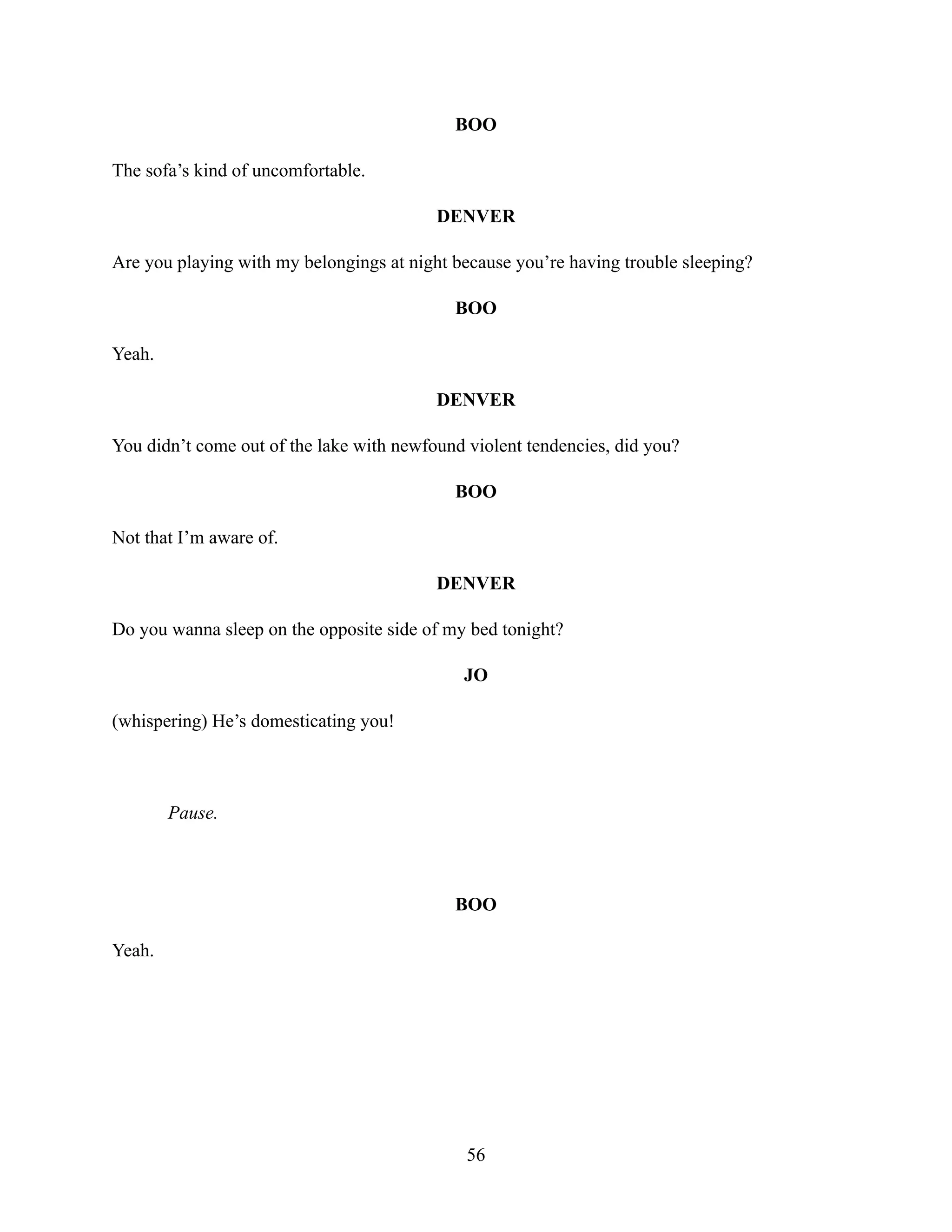 BOO
The sofa’s kind of uncomfortable.
DENVER
Are you playing with my belongings at night because you’re having trouble sleeping?
BOO
Yeah.
DENVER
You didn’t come out of the lake with newfound violent tendencies, did you?
BOO
Not that I’m aware of.
DENVER
Do you wanna sleep on the opposite side of my bed tonight?
JO
(whispering) He’s domesticating you!
Pause.
BOO
Yeah.
56
 