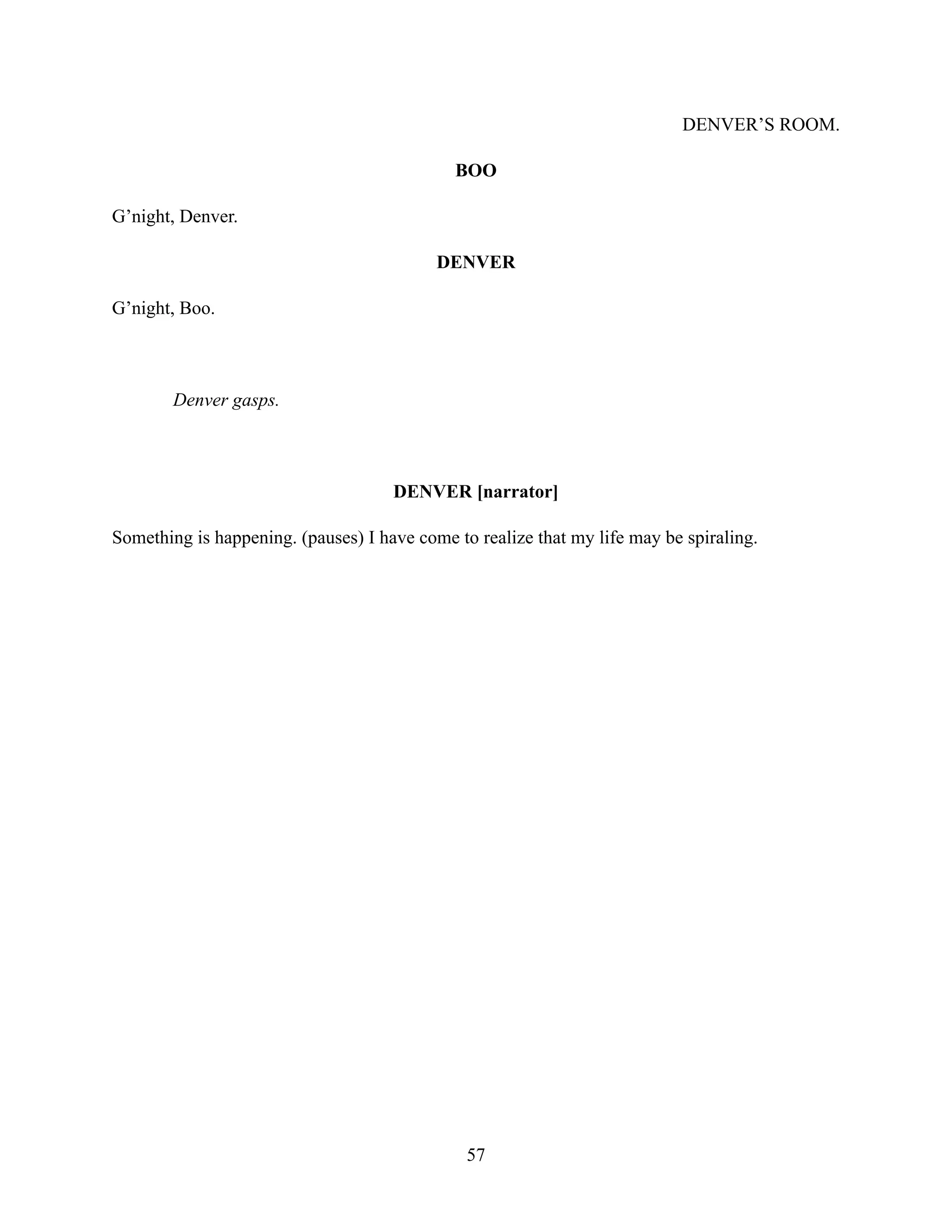 DENVER’S ROOM.
BOO
G’night, Denver.
DENVER
G’night, Boo.
Denver gasps.
DENVER [narrator]
Something is happening. (pauses) I have come to realize that my life may be spiraling.
57
 