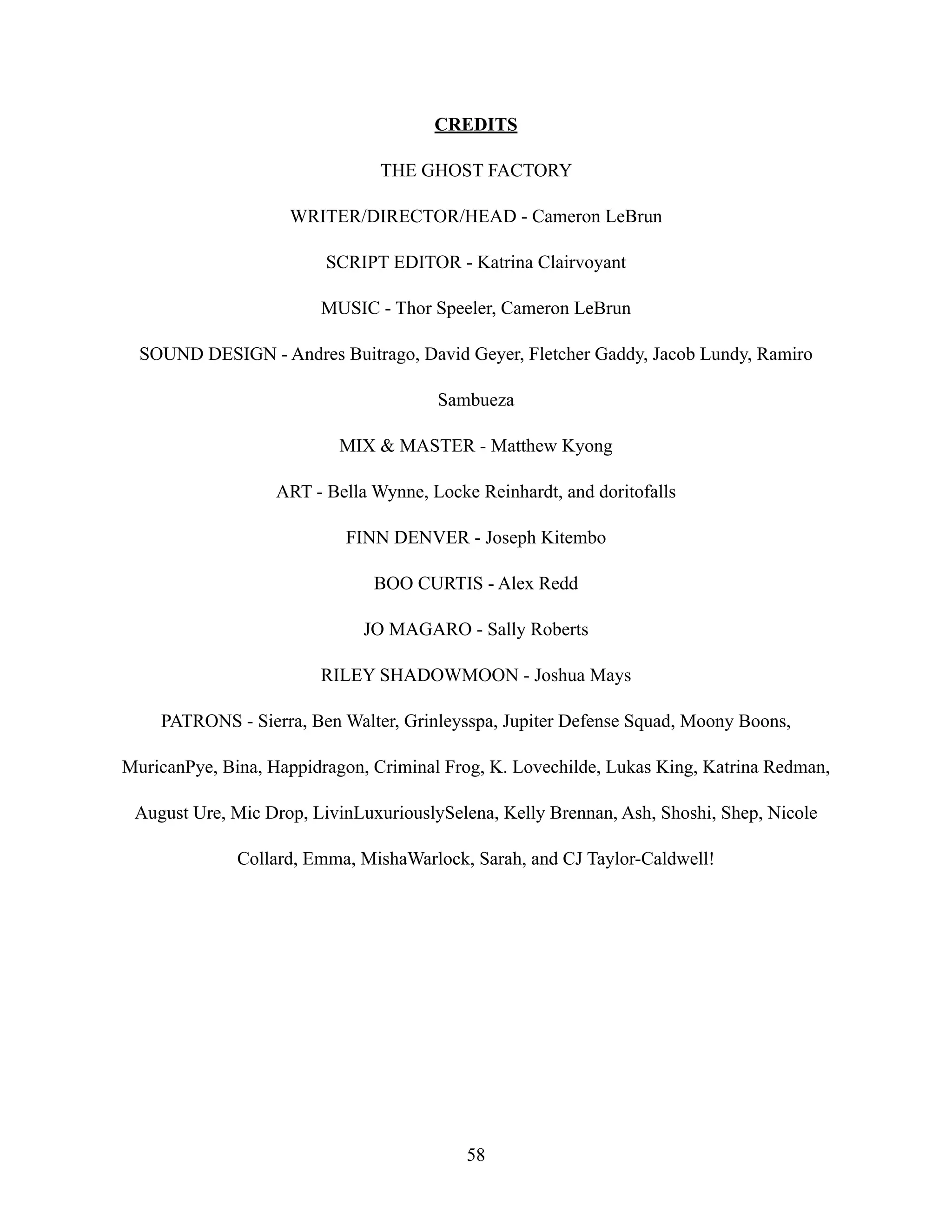 CREDITS
THE GHOST FACTORY
WRITER/DIRECTOR/HEAD - Cameron LeBrun
SCRIPT EDITOR - Katrina Clairvoyant
MUSIC - Thor Speeler, Cameron LeBrun
SOUND DESIGN - Andres Buitrago, David Geyer, Fletcher Gaddy, Jacob Lundy, Ramiro
Sambueza
MIX & MASTER - Matthew Kyong
ART - Bella Wynne, Locke Reinhardt, and doritofalls
FINN DENVER - Joseph Kitembo
BOO CURTIS - Alex Redd
JO MAGARO - Sally Roberts
RILEY SHADOWMOON - Joshua Mays
PATRONS - Sierra, Ben Walter, Grinleysspa, Jupiter Defense Squad, Moony Boons,
MuricanPye, Bina, Happidragon, Criminal Frog, K. Lovechilde, Lukas King, Katrina Redman,
August Ure, Mic Drop, LivinLuxuriouslySelena, Kelly Brennan, Ash, Shoshi, Shep, Nicole
Collard, Emma, MishaWarlock, Sarah, and CJ Taylor-Caldwell!
58
 
