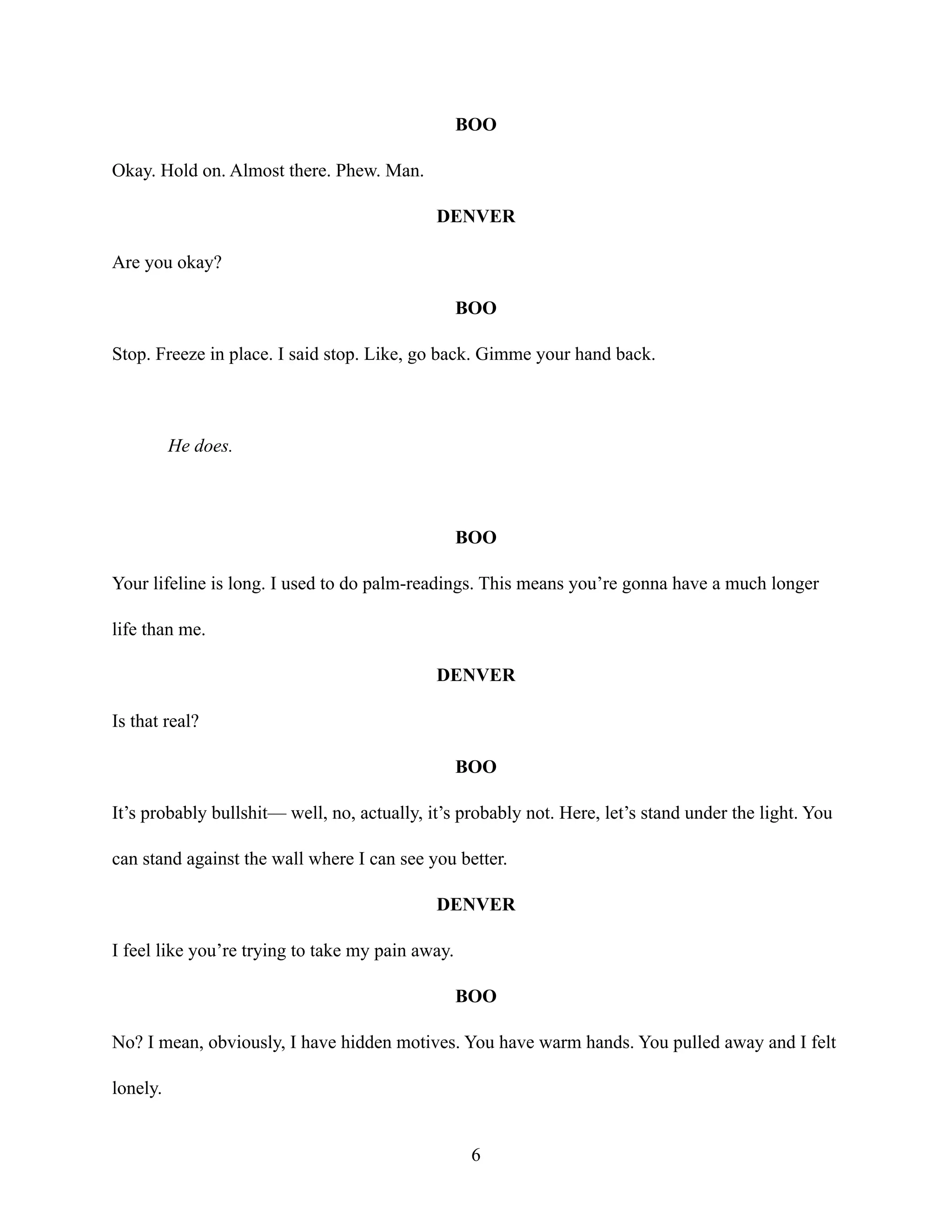 BOO
Okay. Hold on. Almost there. Phew. Man.
DENVER
Are you okay?
BOO
Stop. Freeze in place. I said stop. Like, go back. Gimme your hand back.
He does.
BOO
Your lifeline is long. I used to do palm-readings. This means you’re gonna have a much longer
life than me.
DENVER
Is that real?
BOO
It’s probably bullshit— well, no, actually, it’s probably not. Here, let’s stand under the light. You
can stand against the wall where I can see you better.
DENVER
I feel like you’re trying to take my pain away.
BOO
No? I mean, obviously, I have hidden motives. You have warm hands. You pulled away and I felt
lonely.
6
 