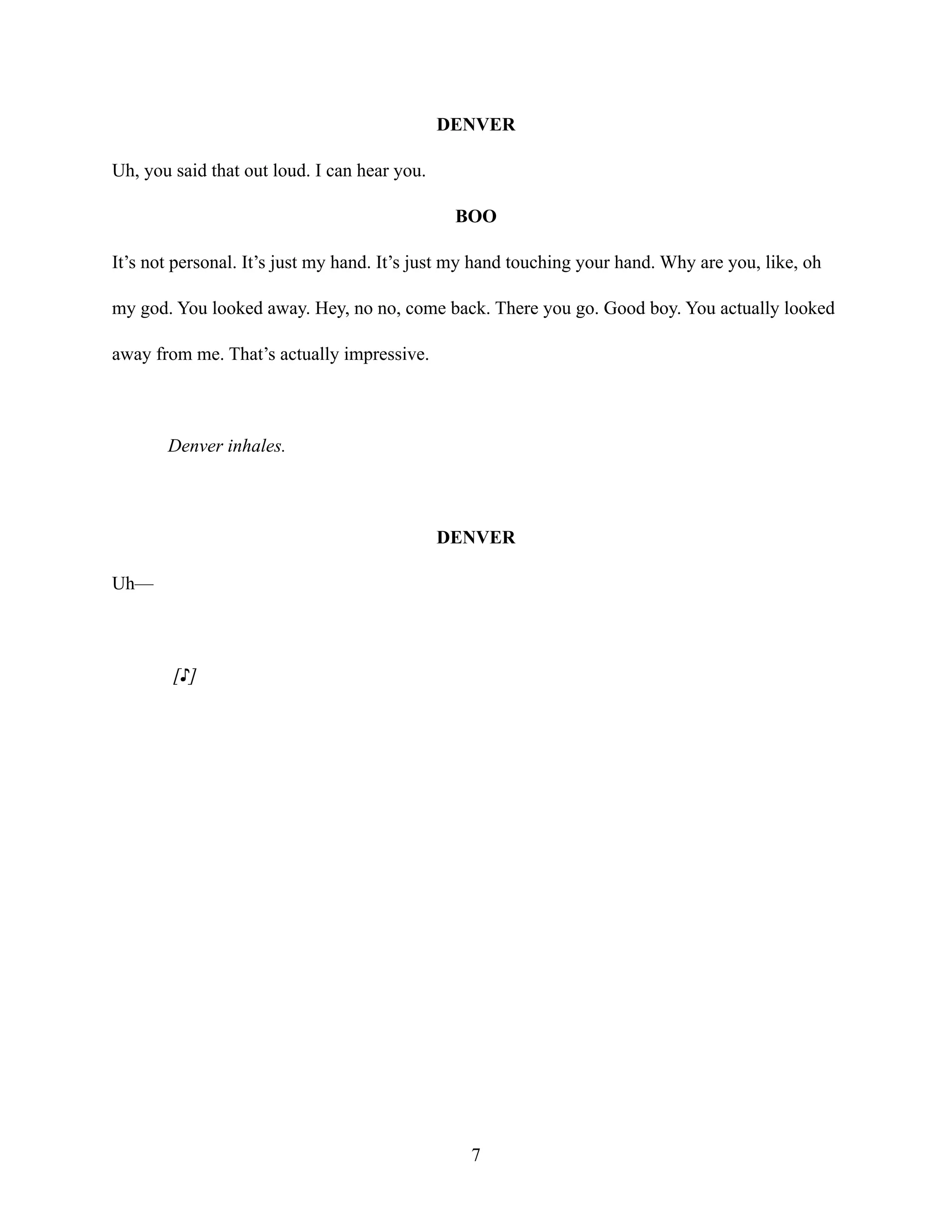 DENVER
Uh, you said that out loud. I can hear you.
BOO
It’s not personal. It’s just my hand. It’s just my hand touching your hand. Why are you, like, oh
my god. You looked away. Hey, no no, come back. There you go. Good boy. You actually looked
away from me. That’s actually impressive.
Denver inhales.
DENVER
Uh—
[♪]
7
 