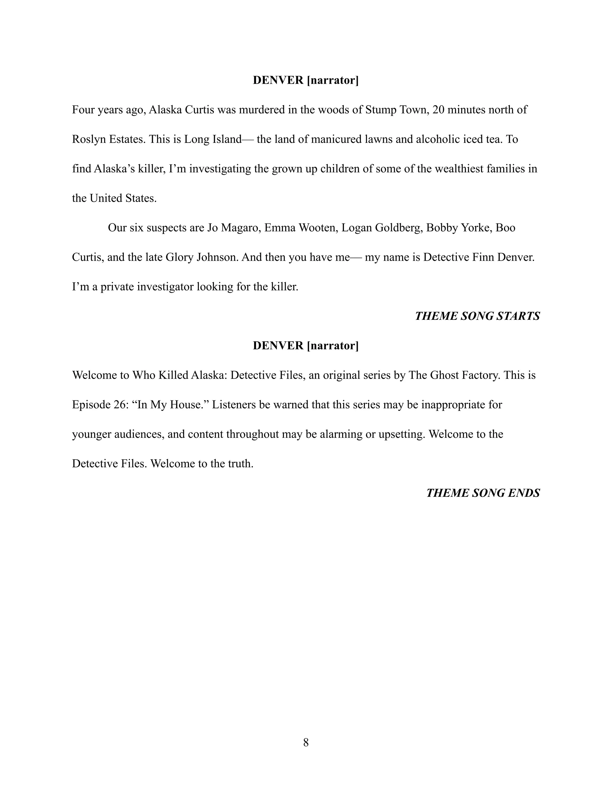 DENVER [narrator]
Four years ago, Alaska Curtis was murdered in the woods of Stump Town, 20 minutes north of
Roslyn Estates. This is Long Island— the land of manicured lawns and alcoholic iced tea. To
find Alaska’s killer, I’m investigating the grown up children of some of the wealthiest families in
the United States.
Our six suspects are Jo Magaro, Emma Wooten, Logan Goldberg, Bobby Yorke, Boo
Curtis, and the late Glory Johnson. And then you have me— my name is Detective Finn Denver.
I’m a private investigator looking for the killer.
THEME SONG STARTS
DENVER [narrator]
Welcome to Who Killed Alaska: Detective Files, an original series by The Ghost Factory. This is
Episode 26: “In My House.” Listeners be warned that this series may be inappropriate for
younger audiences, and content throughout may be alarming or upsetting. Welcome to the
Detective Files. Welcome to the truth.
THEME SONG ENDS
8
 
