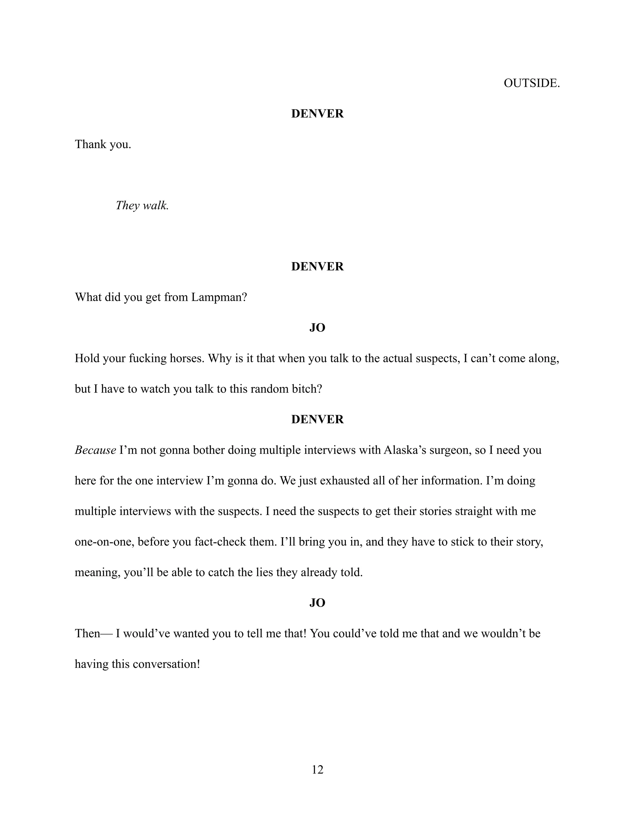 OUTSIDE.
DENVER
Thank you.
They walk.
DENVER
What did you get from Lampman?
JO
Hold your fucking horses. Why is it that when you talk to the actual suspects, I can’t come along,
but I have to watch you talk to this random bitch?
DENVER
Because I’m not gonna bother doing multiple interviews with Alaska’s surgeon, so I need you
here for the one interview I’m gonna do. We just exhausted all of her information. I’m doing
multiple interviews with the suspects. I need the suspects to get their stories straight with me
one-on-one, before you fact-check them. I’ll bring you in, and they have to stick to their story,
meaning, you’ll be able to catch the lies they already told.
JO
Then— I would’ve wanted you to tell me that! You could’ve told me that and we wouldn’t be
having this conversation!
12
 