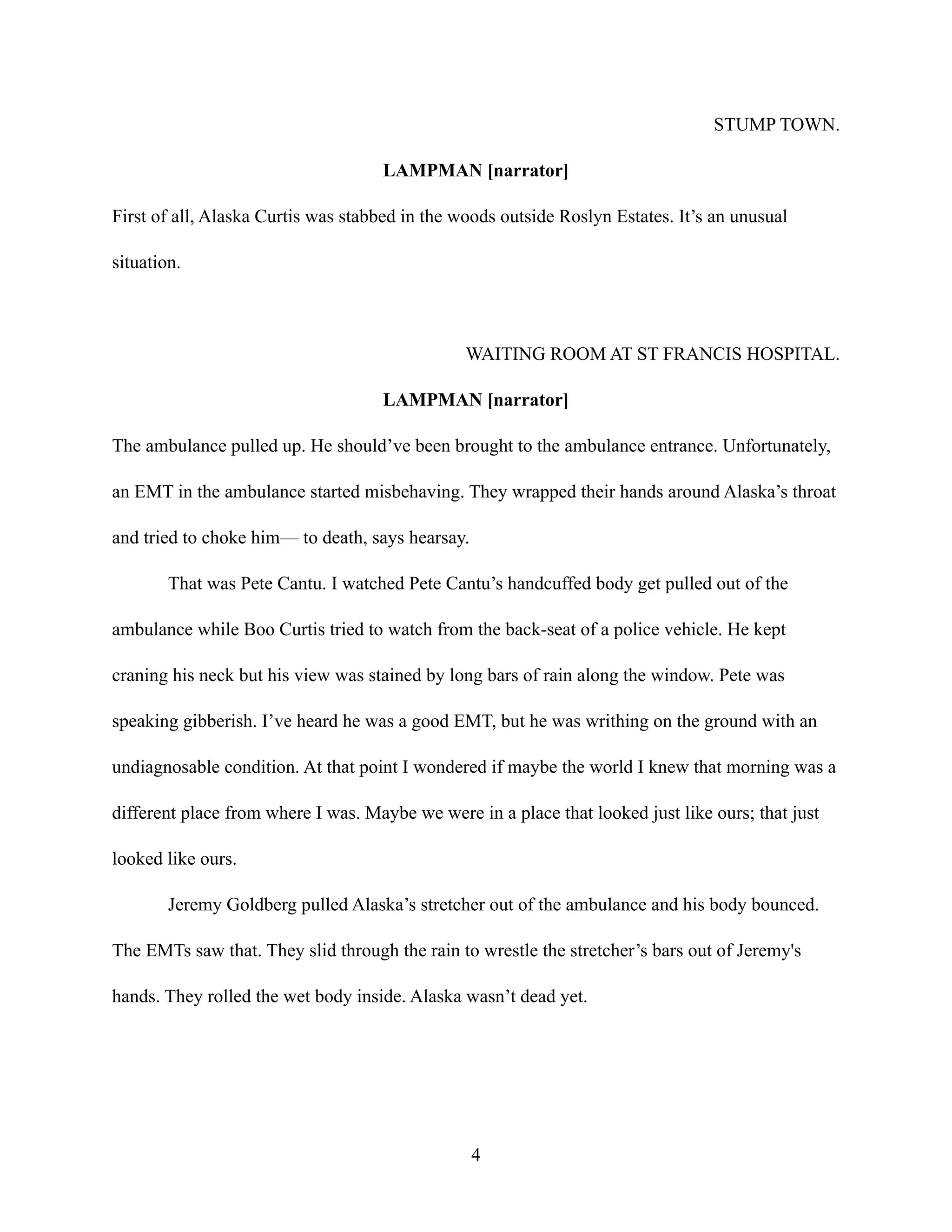 STUMP TOWN.
LAMPMAN [narrator]
First of all, Alaska Curtis was stabbed in the woods outside Roslyn Estates. It’s an unusual
situation.
WAITING ROOM AT ST FRANCIS HOSPITAL.
LAMPMAN [narrator]
The ambulance pulled up. He should’ve been brought to the ambulance entrance. Unfortunately,
an EMT in the ambulance started misbehaving. They wrapped their hands around Alaska’s throat
and tried to choke him— to death, says hearsay.
That was Pete Cantu. I watched Pete Cantu’s handcuffed body get pulled out of the
ambulance while Boo Curtis tried to watch from the back-seat of a police vehicle. He kept
craning his neck but his view was stained by long bars of rain along the window. Pete was
speaking gibberish. I’ve heard he was a good EMT, but he was writhing on the ground with an
undiagnosable condition. At that point I wondered if maybe the world I knew that morning was a
different place from where I was. Maybe we were in a place that looked just like ours; that just
looked like ours.
Jeremy Goldberg pulled Alaska’s stretcher out of the ambulance and his body bounced.
The EMTs saw that. They slid through the rain to wrestle the stretcher’s bars out of Jeremy's
hands. They rolled the wet body inside. Alaska wasn’t dead yet.
4
 