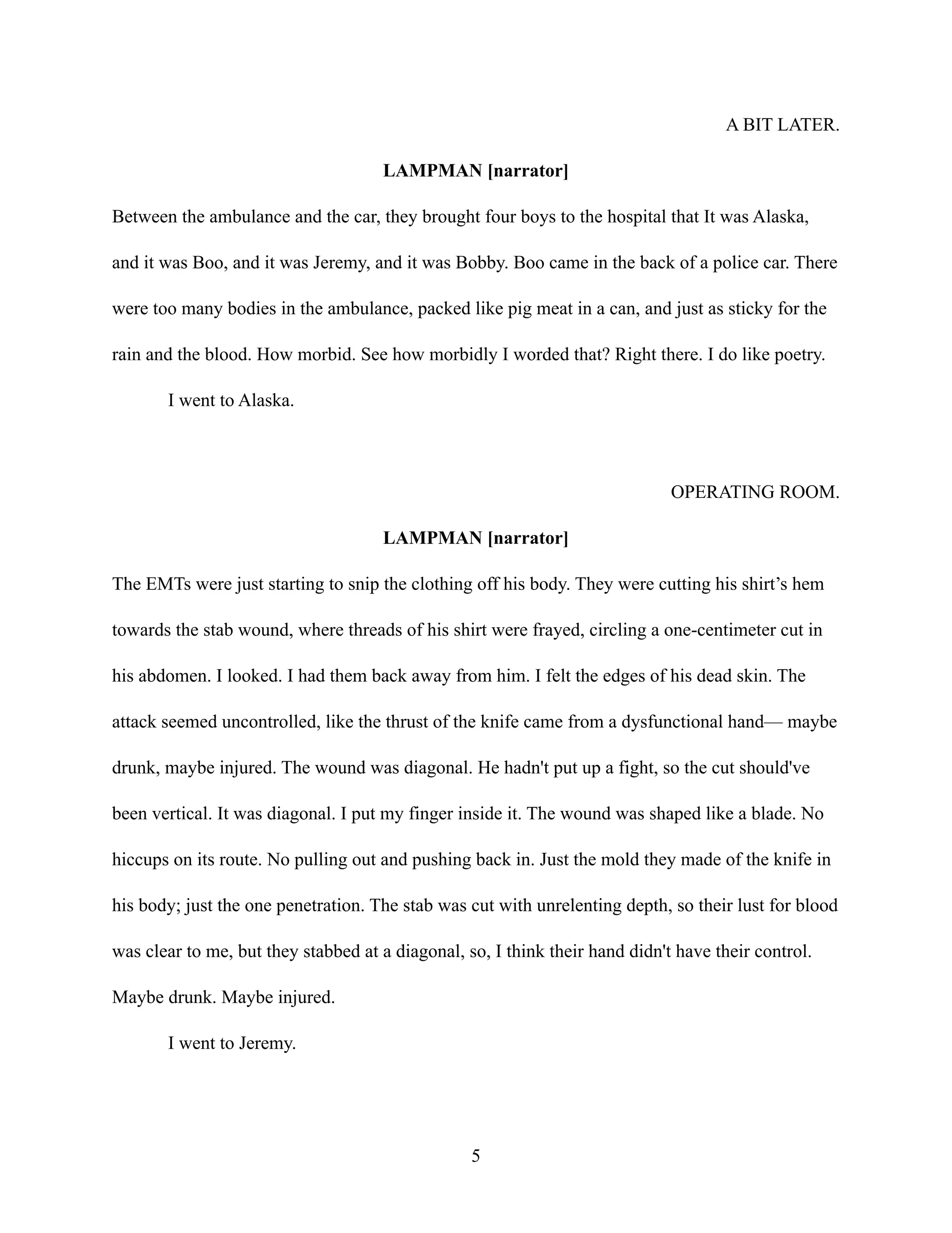 A BIT LATER.
LAMPMAN [narrator]
Between the ambulance and the car, they brought four boys to the hospital that It was Alaska,
and it was Boo, and it was Jeremy, and it was Bobby. Boo came in the back of a police car. There
were too many bodies in the ambulance, packed like pig meat in a can, and just as sticky for the
rain and the blood. How morbid. See how morbidly I worded that? Right there. I do like poetry.
I went to Alaska.
OPERATING ROOM.
LAMPMAN [narrator]
The EMTs were just starting to snip the clothing off his body. They were cutting his shirt’s hem
towards the stab wound, where threads of his shirt were frayed, circling a one-centimeter cut in
his abdomen. I looked. I had them back away from him. I felt the edges of his dead skin. The
attack seemed uncontrolled, like the thrust of the knife came from a dysfunctional hand— maybe
drunk, maybe injured. The wound was diagonal. He hadn't put up a fight, so the cut should've
been vertical. It was diagonal. I put my finger inside it. The wound was shaped like a blade. No
hiccups on its route. No pulling out and pushing back in. Just the mold they made of the knife in
his body; just the one penetration. The stab was cut with unrelenting depth, so their lust for blood
was clear to me, but they stabbed at a diagonal, so, I think their hand didn't have their control.
Maybe drunk. Maybe injured.
I went to Jeremy.
5
 