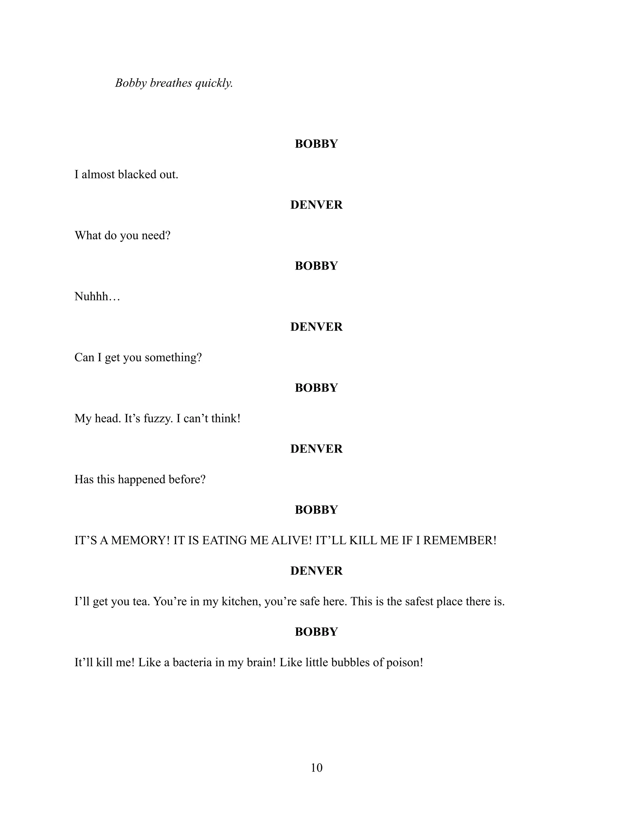 Bobby breathes quickly.
BOBBY
I almost blacked out.
DENVER
What do you need?
BOBBY
Nuhhh…
DENVER
Can I get you something?
BOBBY
My head. It’s fuzzy. I can’t think!
DENVER
Has this happened before?
BOBBY
IT’S A MEMORY! IT IS EATING ME ALIVE! IT’LL KILL ME IF I REMEMBER!
DENVER
I’ll get you tea. You’re in my kitchen, you’re safe here. This is the safest place there is.
BOBBY
It’ll kill me! Like a bacteria in my brain! Like little bubbles of poison!
10
 