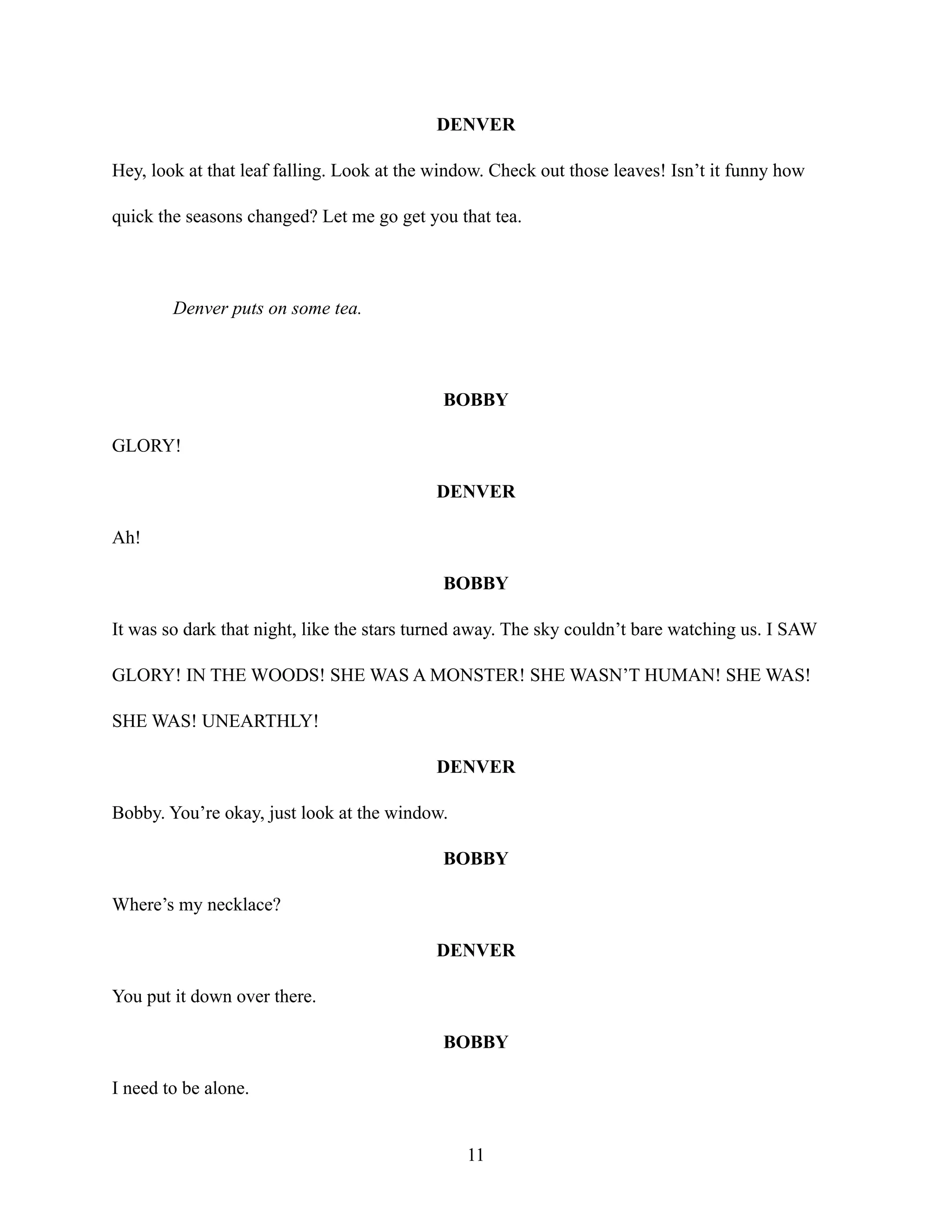 DENVER
Hey, look at that leaf falling. Look at the window. Check out those leaves! Isn’t it funny how
quick the seasons changed? Let me go get you that tea.
Denver puts on some tea.
BOBBY
GLORY!
DENVER
Ah!
BOBBY
It was so dark that night, like the stars turned away. The sky couldn’t bare watching us. I SAW
GLORY! IN THE WOODS! SHE WAS A MONSTER! SHE WASN’T HUMAN! SHE WAS!
SHE WAS! UNEARTHLY!
DENVER
Bobby. You’re okay, just look at the window.
BOBBY
Where’s my necklace?
DENVER
You put it down over there.
BOBBY
I need to be alone.
11
 