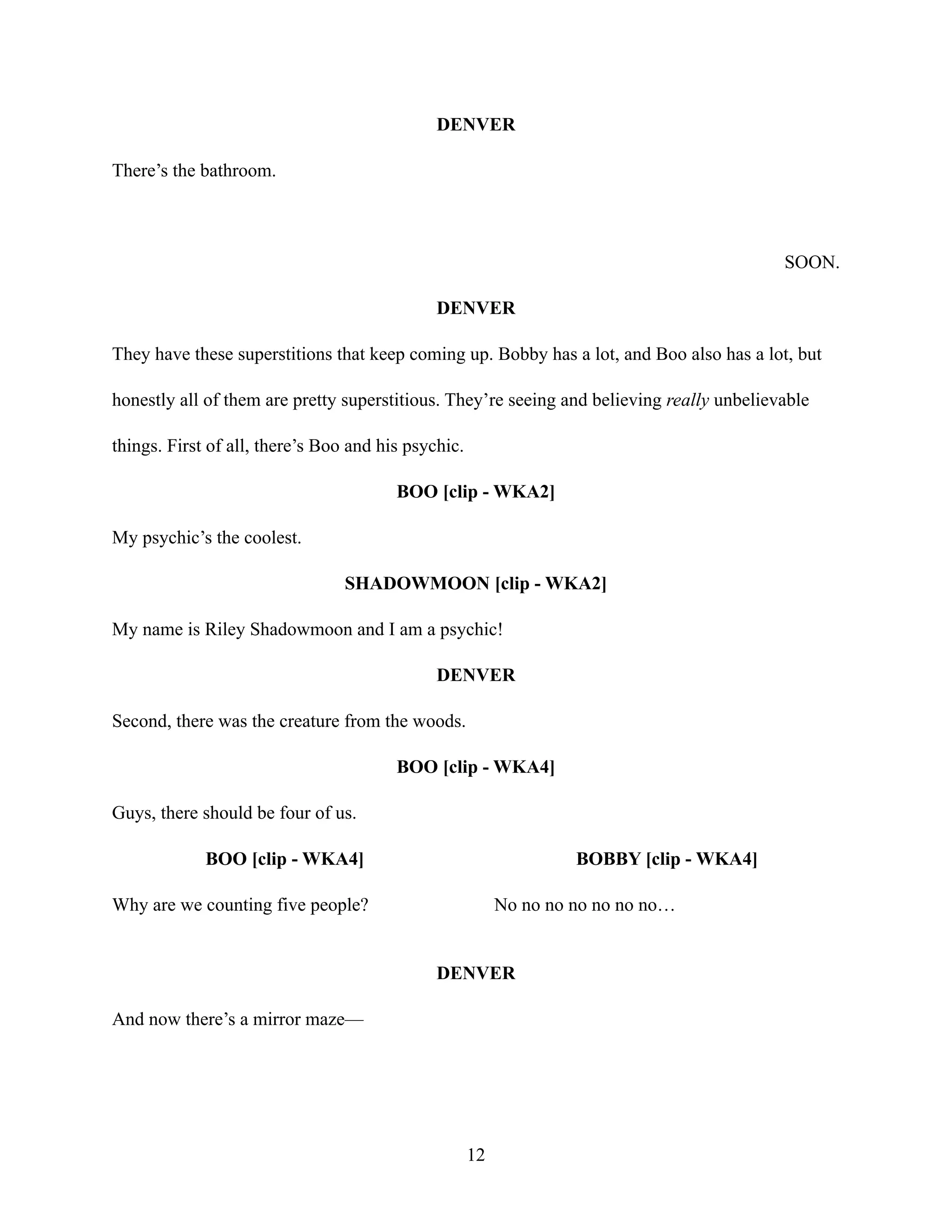 DENVER
There’s the bathroom.
SOON.
DENVER
They have these superstitions that keep coming up. Bobby has a lot, and Boo also has a lot, but
honestly all of them are pretty superstitious. They’re seeing and believing really unbelievable
things. First of all, there’s Boo and his psychic.
BOO [clip - WKA2]
My psychic’s the coolest.
SHADOWMOON [clip - WKA2]
My name is Riley Shadowmoon and I am a psychic!
DENVER
Second, there was the creature from the woods.
BOO [clip - WKA4]
Guys, there should be four of us.
BOO [clip - WKA4]
Why are we counting five people?
BOBBY [clip - WKA4]
No no no no no no no…
DENVER
And now there’s a mirror maze—
12
 