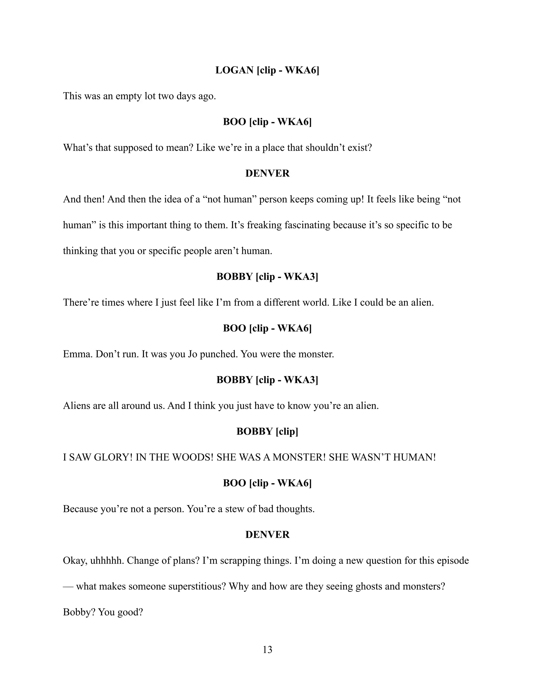 LOGAN [clip - WKA6]
This was an empty lot two days ago.
BOO [clip - WKA6]
What’s that supposed to mean? Like we’re in a place that shouldn’t exist?
DENVER
And then! And then the idea of a “not human” person keeps coming up! It feels like being “not
human” is this important thing to them. It’s freaking fascinating because it’s so specific to be
thinking that you or specific people aren’t human.
BOBBY [clip - WKA3]
There’re times where I just feel like I’m from a different world. Like I could be an alien.
BOO [clip - WKA6]
Emma. Don’t run. It was you Jo punched. You were the monster.
BOBBY [clip - WKA3]
Aliens are all around us. And I think you just have to know you’re an alien.
BOBBY [clip]
I SAW GLORY! IN THE WOODS! SHE WAS A MONSTER! SHE WASN’T HUMAN!
BOO [clip - WKA6]
Because you’re not a person. You’re a stew of bad thoughts.
DENVER
Okay, uhhhhh. Change of plans? I’m scrapping things. I’m doing a new question for this episode
— what makes someone superstitious? Why and how are they seeing ghosts and monsters?
Bobby? You good?
13
 