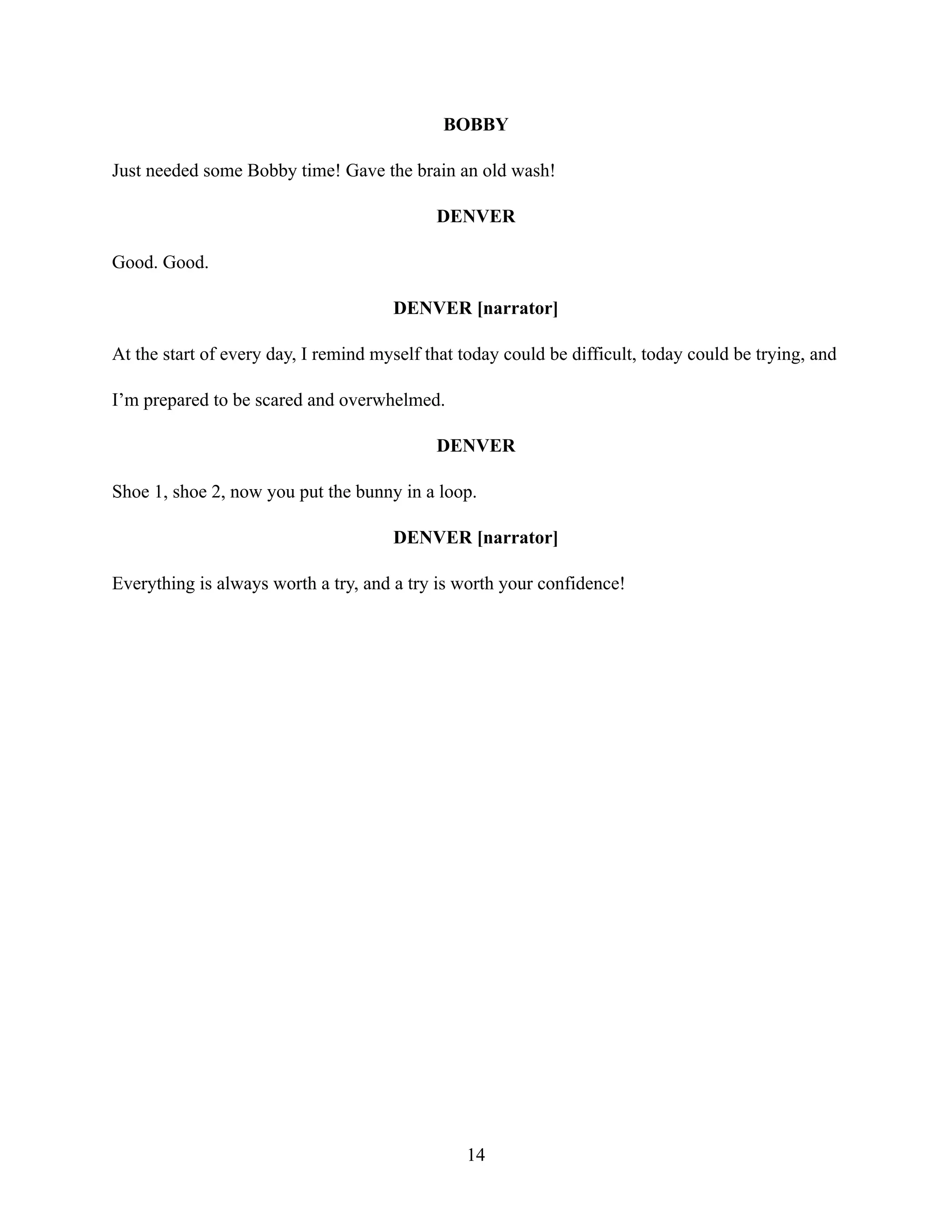 BOBBY
Just needed some Bobby time! Gave the brain an old wash!
DENVER
Good. Good.
DENVER [narrator]
At the start of every day, I remind myself that today could be difficult, today could be trying, and
I’m prepared to be scared and overwhelmed.
DENVER
Shoe 1, shoe 2, now you put the bunny in a loop.
DENVER [narrator]
Everything is always worth a try, and a try is worth your confidence!
14
 