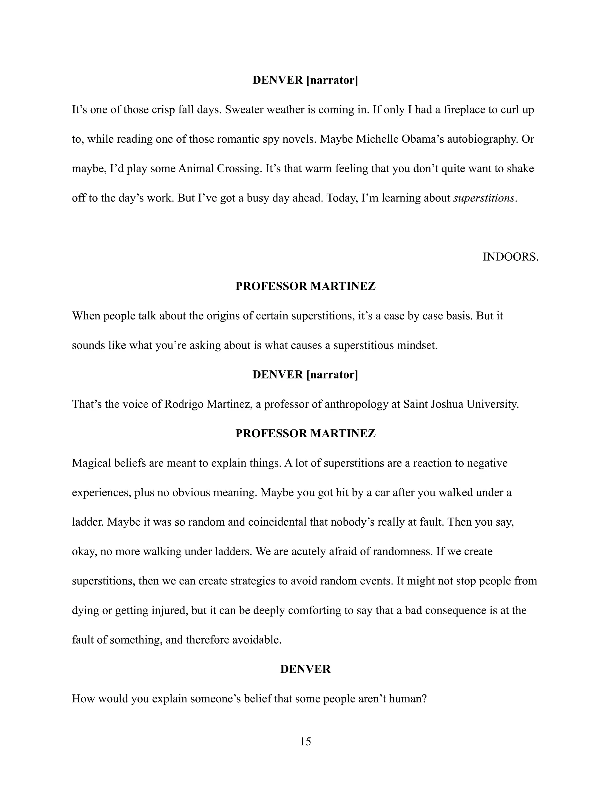DENVER [narrator]
It’s one of those crisp fall days. Sweater weather is coming in. If only I had a fireplace to curl up
to, while reading one of those romantic spy novels. Maybe Michelle Obama’s autobiography. Or
maybe, I’d play some Animal Crossing. It’s that warm feeling that you don’t quite want to shake
off to the day’s work. But I’ve got a busy day ahead. Today, I’m learning about superstitions.
INDOORS.
PROFESSOR MARTINEZ
When people talk about the origins of certain superstitions, it’s a case by case basis. But it
sounds like what you’re asking about is what causes a superstitious mindset.
DENVER [narrator]
That’s the voice of Rodrigo Martinez, a professor of anthropology at Saint Joshua University.
PROFESSOR MARTINEZ
Magical beliefs are meant to explain things. A lot of superstitions are a reaction to negative
experiences, plus no obvious meaning. Maybe you got hit by a car after you walked under a
ladder. Maybe it was so random and coincidental that nobody’s really at fault. Then you say,
okay, no more walking under ladders. We are acutely afraid of randomness. If we create
superstitions, then we can create strategies to avoid random events. It might not stop people from
dying or getting injured, but it can be deeply comforting to say that a bad consequence is at the
fault of something, and therefore avoidable.
DENVER
How would you explain someone’s belief that some people aren’t human?
15
 