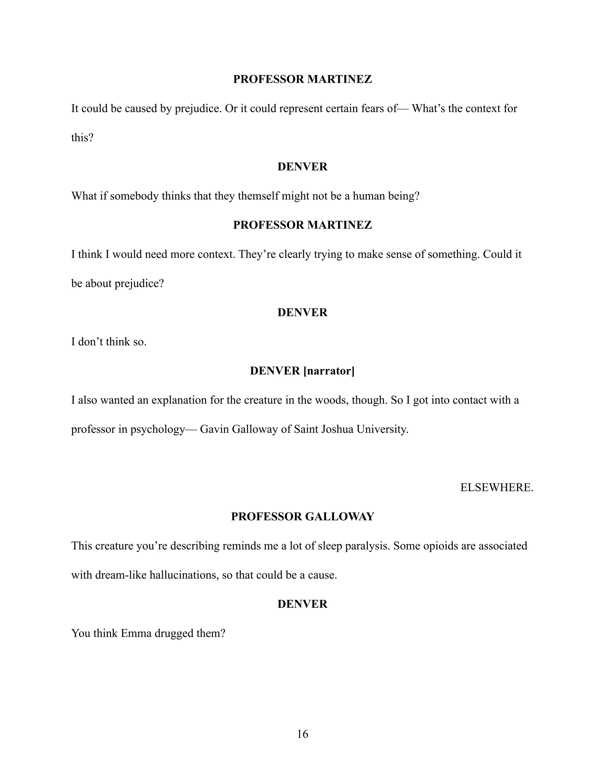 PROFESSOR MARTINEZ
It could be caused by prejudice. Or it could represent certain fears of— What’s the context for
this?
DENVER
What if somebody thinks that they themself might not be a human being?
PROFESSOR MARTINEZ
I think I would need more context. They’re clearly trying to make sense of something. Could it
be about prejudice?
DENVER
I don’t think so.
DENVER [narrator]
I also wanted an explanation for the creature in the woods, though. So I got into contact with a
professor in psychology— Gavin Galloway of Saint Joshua University.
ELSEWHERE.
PROFESSOR GALLOWAY
This creature you’re describing reminds me a lot of sleep paralysis. Some opioids are associated
with dream-like hallucinations, so that could be a cause.
DENVER
You think Emma drugged them?
16
 