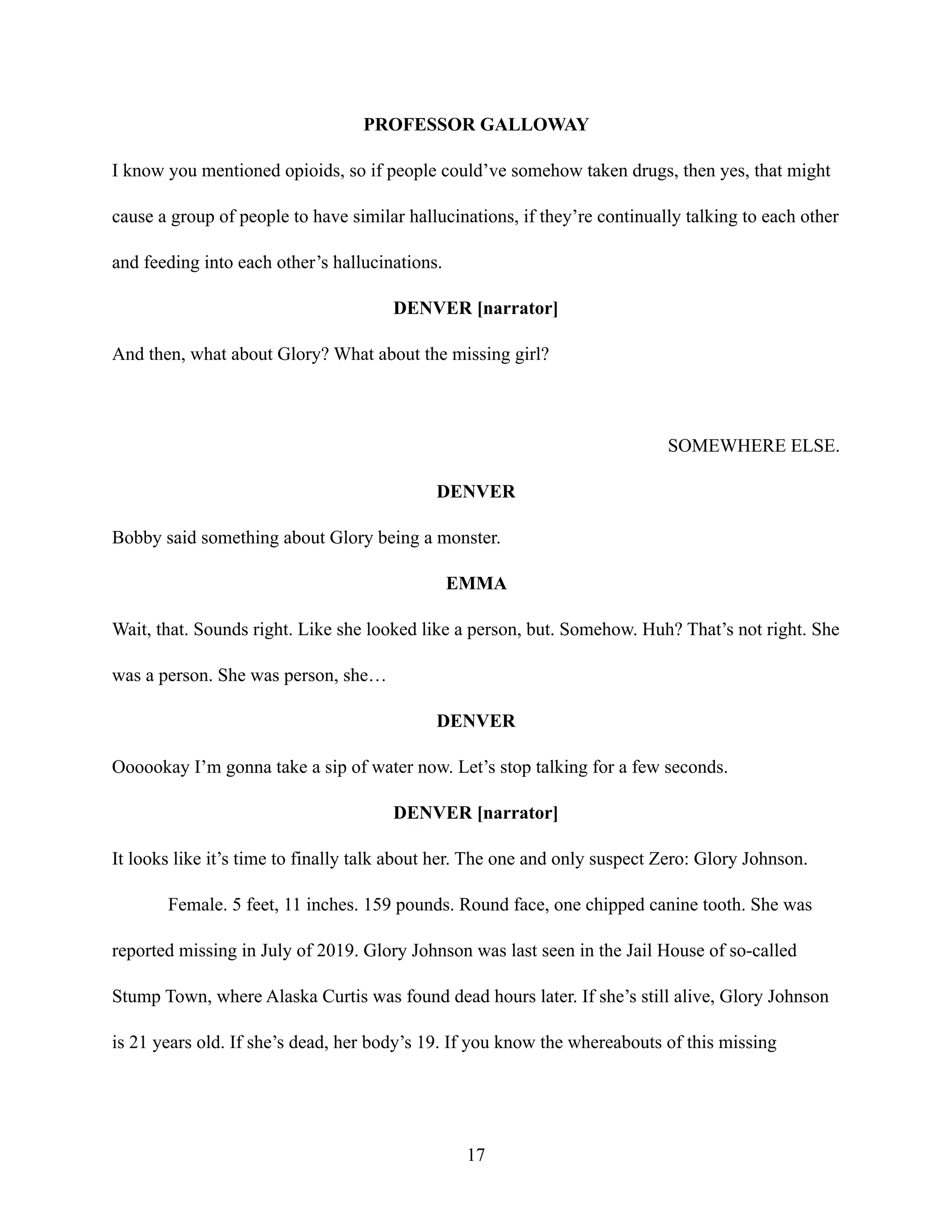 PROFESSOR GALLOWAY
I know you mentioned opioids, so if people could’ve somehow taken drugs, then yes, that might
cause a group of people to have similar hallucinations, if they’re continually talking to each other
and feeding into each other’s hallucinations.
DENVER [narrator]
And then, what about Glory? What about the missing girl?
SOMEWHERE ELSE.
DENVER
Bobby said something about Glory being a monster.
EMMA
Wait, that. Sounds right. Like she looked like a person, but. Somehow. Huh? That’s not right. She
was a person. She was person, she…
DENVER
Oooookay I’m gonna take a sip of water now. Let’s stop talking for a few seconds.
DENVER [narrator]
It looks like it’s time to finally talk about her. The one and only suspect Zero: Glory Johnson.
Female. 5 feet, 11 inches. 159 pounds. Round face, one chipped canine tooth. She was
reported missing in July of 2019. Glory Johnson was last seen in the Jail House of so-called
Stump Town, where Alaska Curtis was found dead hours later. If she’s still alive, Glory Johnson
is 21 years old. If she’s dead, her body’s 19. If you know the whereabouts of this missing
17
 