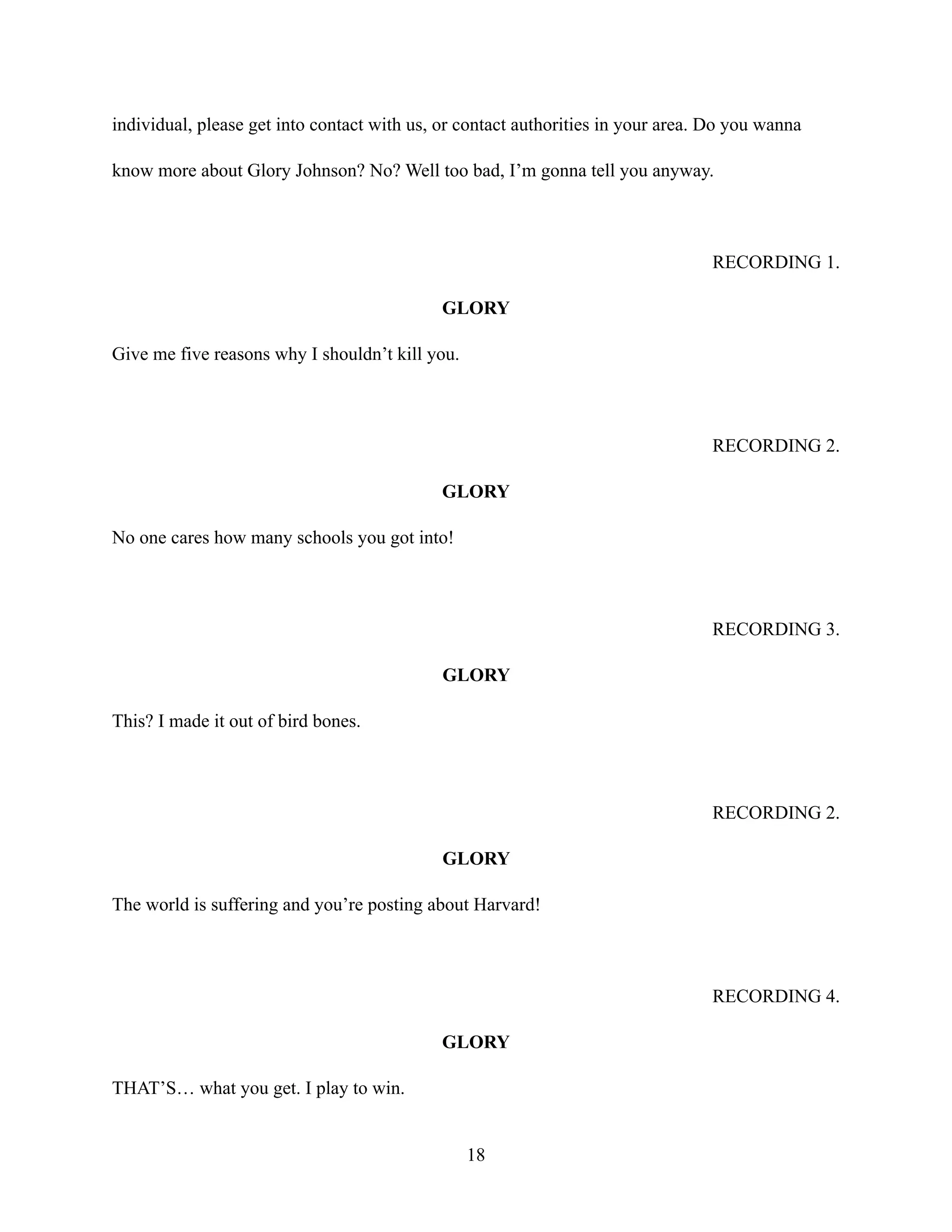 individual, please get into contact with us, or contact authorities in your area. Do you wanna
know more about Glory Johnson? No? Well too bad, I’m gonna tell you anyway.
RECORDING 1.
GLORY
Give me five reasons why I shouldn’t kill you.
RECORDING 2.
GLORY
No one cares how many schools you got into!
RECORDING 3.
GLORY
This? I made it out of bird bones.
RECORDING 2.
GLORY
The world is suffering and you’re posting about Harvard!
RECORDING 4.
GLORY
THAT’S… what you get. I play to win.
18
 
