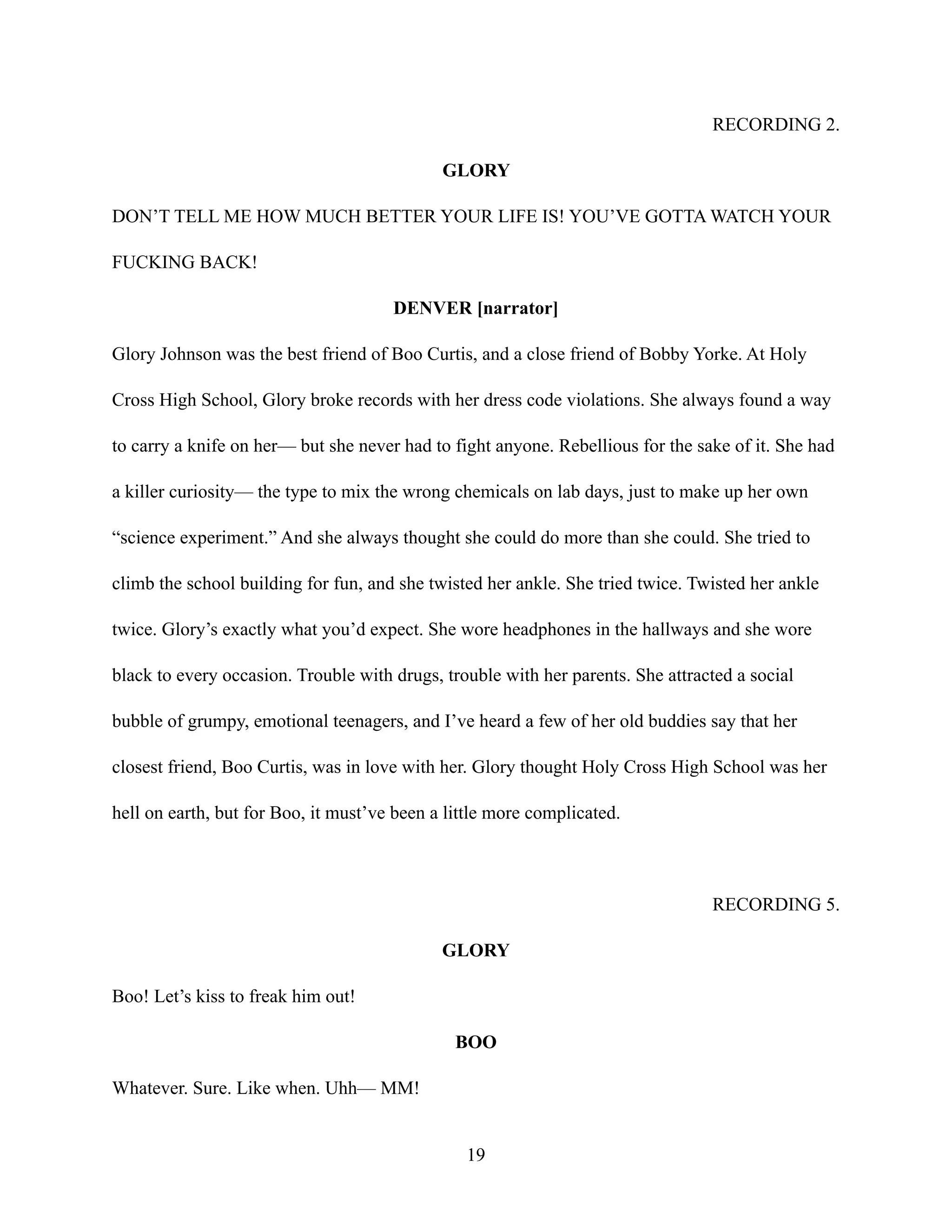 RECORDING 2.
GLORY
DON’T TELL ME HOW MUCH BETTER YOUR LIFE IS! YOU’VE GOTTA WATCH YOUR
FUCKING BACK!
DENVER [narrator]
Glory Johnson was the best friend of Boo Curtis, and a close friend of Bobby Yorke. At Holy
Cross High School, Glory broke records with her dress code violations. She always found a way
to carry a knife on her— but she never had to fight anyone. Rebellious for the sake of it. She had
a killer curiosity— the type to mix the wrong chemicals on lab days, just to make up her own
“science experiment.” And she always thought she could do more than she could. She tried to
climb the school building for fun, and she twisted her ankle. She tried twice. Twisted her ankle
twice. Glory’s exactly what you’d expect. She wore headphones in the hallways and she wore
black to every occasion. Trouble with drugs, trouble with her parents. She attracted a social
bubble of grumpy, emotional teenagers, and I’ve heard a few of her old buddies say that her
closest friend, Boo Curtis, was in love with her. Glory thought Holy Cross High School was her
hell on earth, but for Boo, it must’ve been a little more complicated.
RECORDING 5.
GLORY
Boo! Let’s kiss to freak him out!
BOO
Whatever. Sure. Like when. Uhh— MM!
19
 