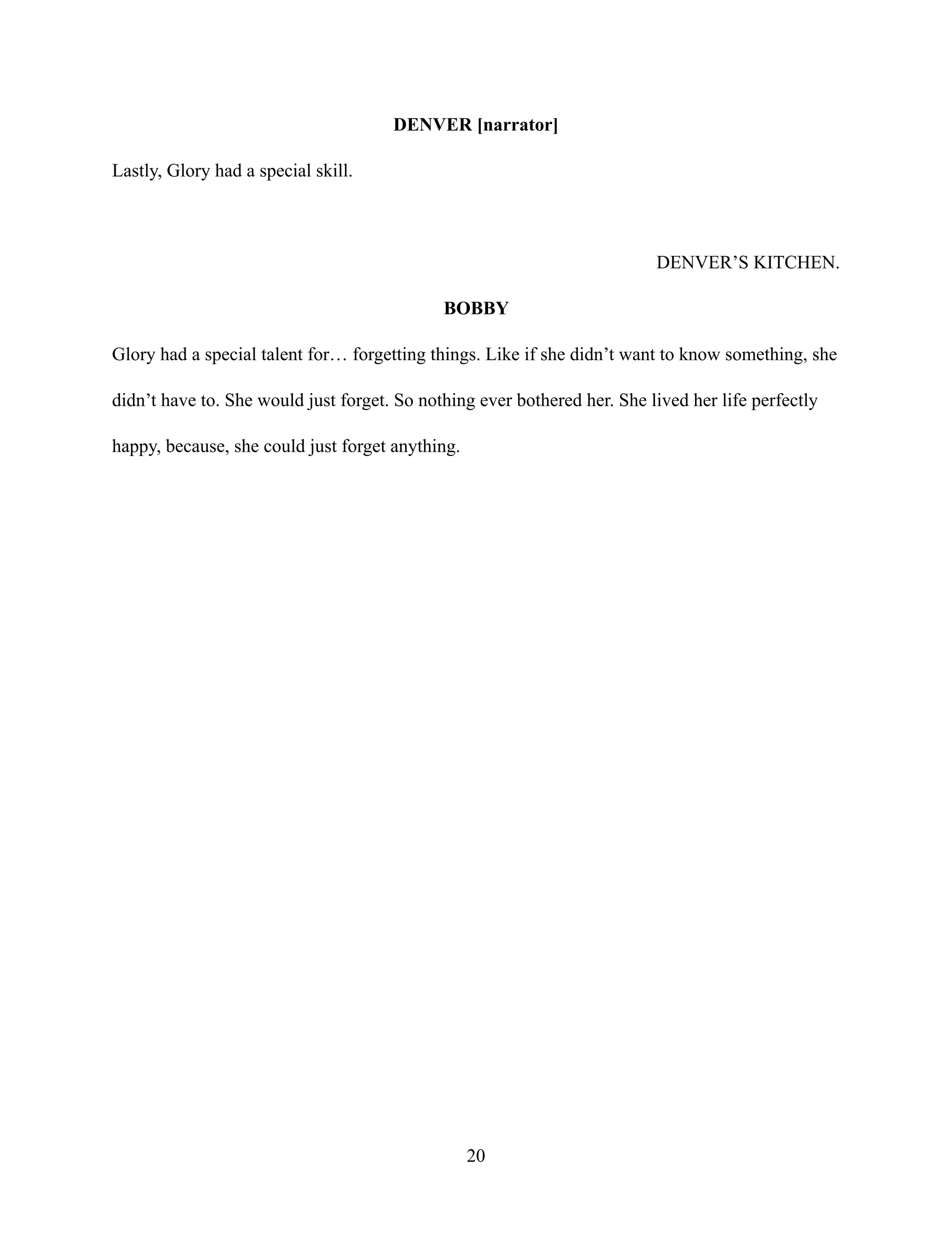 DENVER [narrator]
Lastly, Glory had a special skill.
DENVER’S KITCHEN.
BOBBY
Glory had a special talent for… forgetting things. Like if she didn’t want to know something, she
didn’t have to. She would just forget. So nothing ever bothered her. She lived her life perfectly
happy, because, she could just forget anything.
20
 