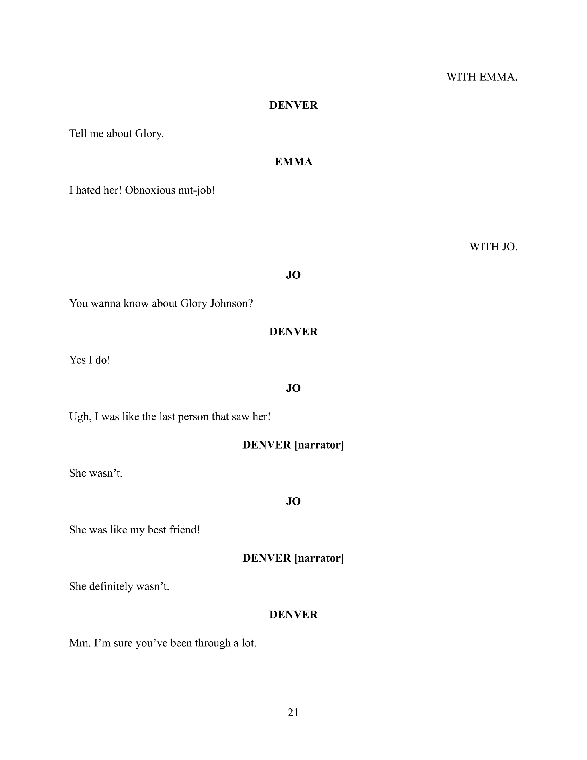 WITH EMMA.
DENVER
Tell me about Glory.
EMMA
I hated her! Obnoxious nut-job!
WITH JO.
JO
You wanna know about Glory Johnson?
DENVER
Yes I do!
JO
Ugh, I was like the last person that saw her!
DENVER [narrator]
She wasn’t.
JO
She was like my best friend!
DENVER [narrator]
She definitely wasn’t.
DENVER
Mm. I’m sure you’ve been through a lot.
21
 