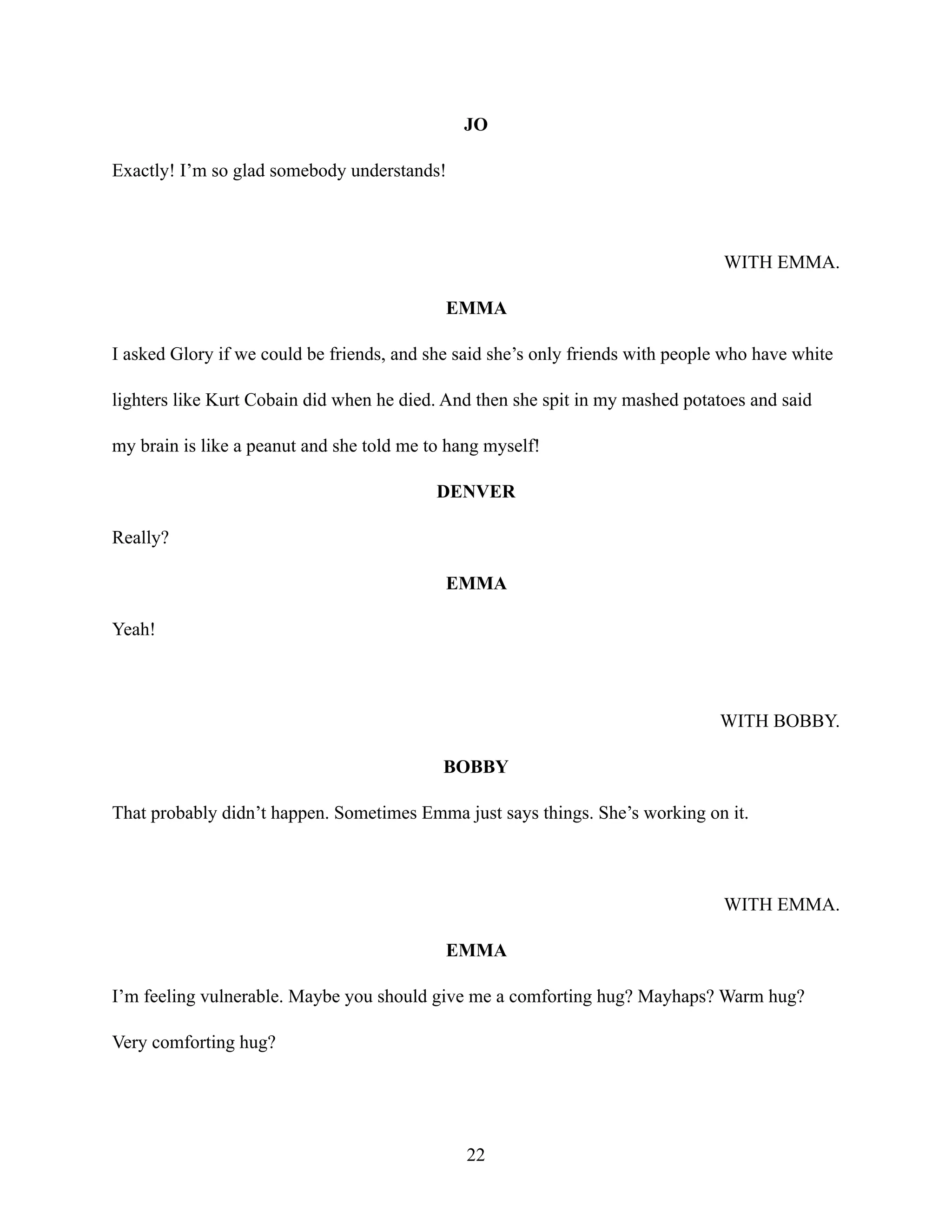 JO
Exactly! I’m so glad somebody understands!
WITH EMMA.
EMMA
I asked Glory if we could be friends, and she said she’s only friends with people who have white
lighters like Kurt Cobain did when he died. And then she spit in my mashed potatoes and said
my brain is like a peanut and she told me to hang myself!
DENVER
Really?
EMMA
Yeah!
WITH BOBBY.
BOBBY
That probably didn’t happen. Sometimes Emma just says things. She’s working on it.
WITH EMMA.
EMMA
I’m feeling vulnerable. Maybe you should give me a comforting hug? Mayhaps? Warm hug?
Very comforting hug?
22
 