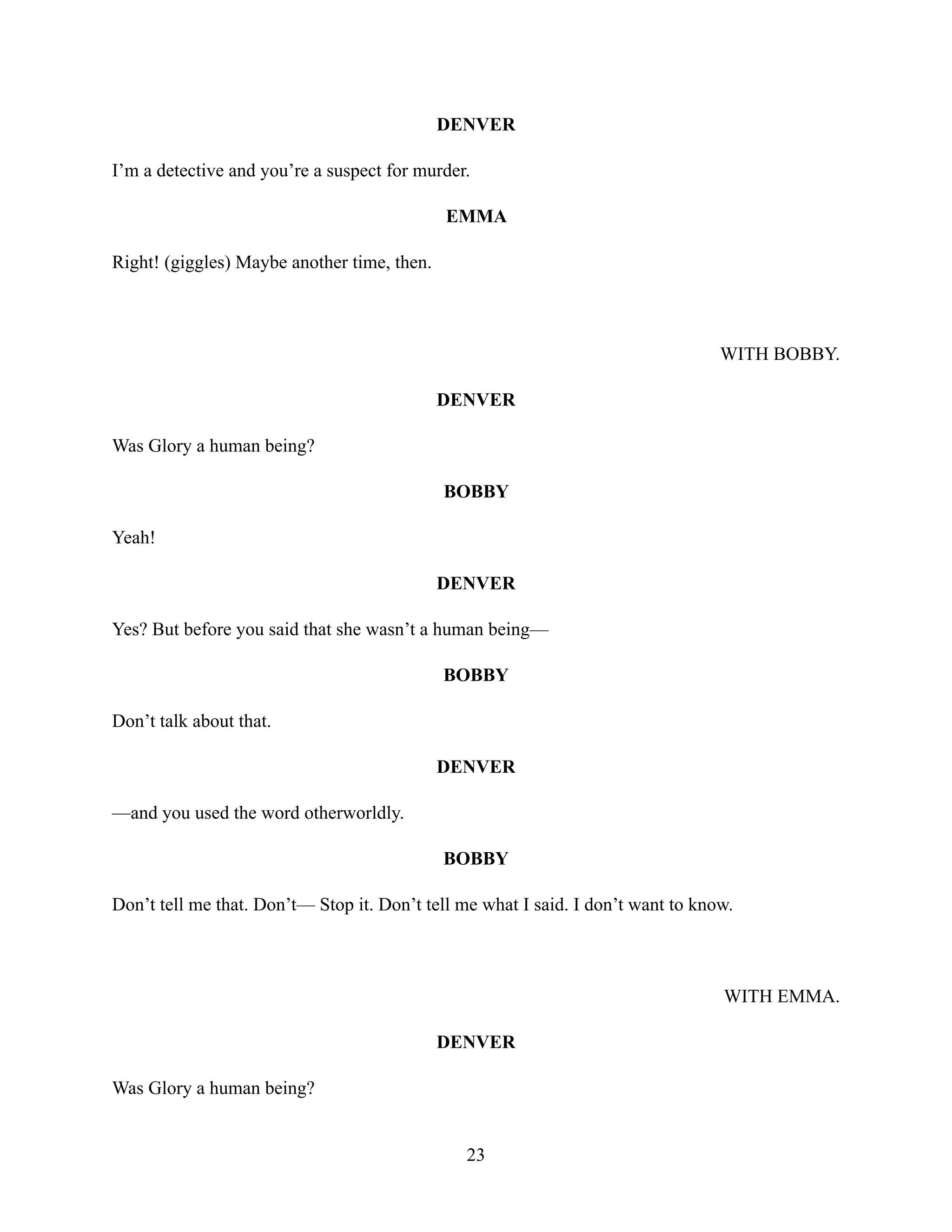 DENVER
I’m a detective and you’re a suspect for murder.
EMMA
Right! (giggles) Maybe another time, then.
WITH BOBBY.
DENVER
Was Glory a human being?
BOBBY
Yeah!
DENVER
Yes? But before you said that she wasn’t a human being—
BOBBY
Don’t talk about that.
DENVER
—and you used the word otherworldly.
BOBBY
Don’t tell me that. Don’t— Stop it. Don’t tell me what I said. I don’t want to know.
WITH EMMA.
DENVER
Was Glory a human being?
23
 