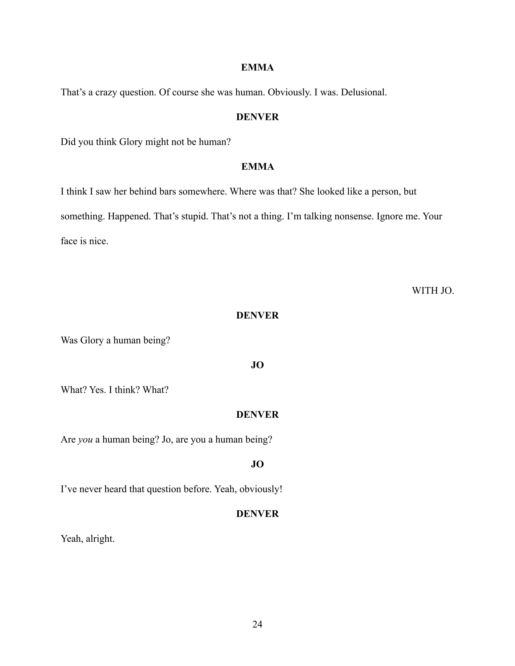 EMMA
That’s a crazy question. Of course she was human. Obviously. I was. Delusional.
DENVER
Did you think Glory might not be human?
EMMA
I think I saw her behind bars somewhere. Where was that? She looked like a person, but
something. Happened. That’s stupid. That’s not a thing. I’m talking nonsense. Ignore me. Your
face is nice.
WITH JO.
DENVER
Was Glory a human being?
JO
What? Yes. I think? What?
DENVER
Are you a human being? Jo, are you a human being?
JO
I’ve never heard that question before. Yeah, obviously!
DENVER
Yeah, alright.
24
 
