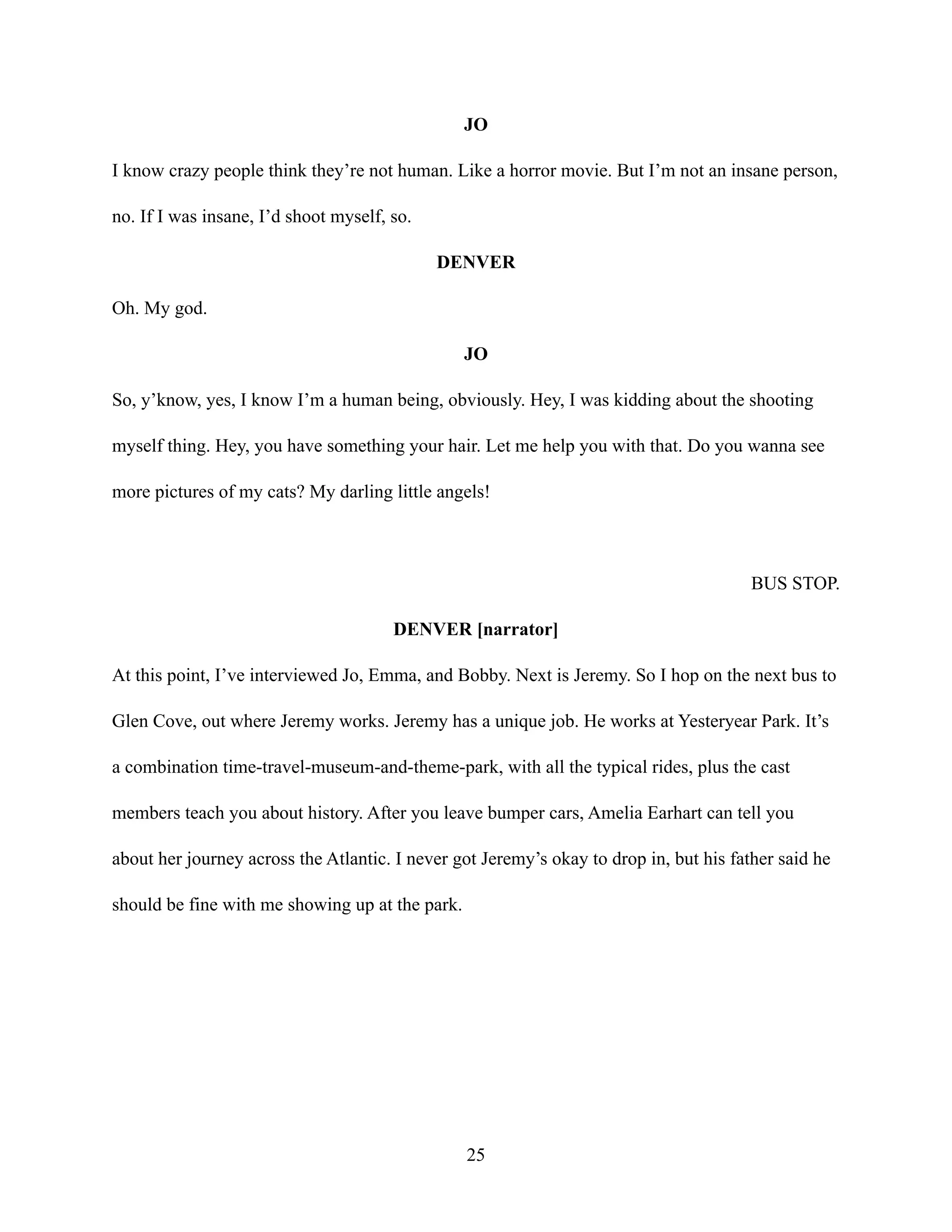 JO
I know crazy people think they’re not human. Like a horror movie. But I’m not an insane person,
no. If I was insane, I’d shoot myself, so.
DENVER
Oh. My god.
JO
So, y’know, yes, I know I’m a human being, obviously. Hey, I was kidding about the shooting
myself thing. Hey, you have something your hair. Let me help you with that. Do you wanna see
more pictures of my cats? My darling little angels!
BUS STOP.
DENVER [narrator]
At this point, I’ve interviewed Jo, Emma, and Bobby. Next is Jeremy. So I hop on the next bus to
Glen Cove, out where Jeremy works. Jeremy has a unique job. He works at Yesteryear Park. It’s
a combination time-travel-museum-and-theme-park, with all the typical rides, plus the cast
members teach you about history. After you leave bumper cars, Amelia Earhart can tell you
about her journey across the Atlantic. I never got Jeremy’s okay to drop in, but his father said he
should be fine with me showing up at the park.
25
 