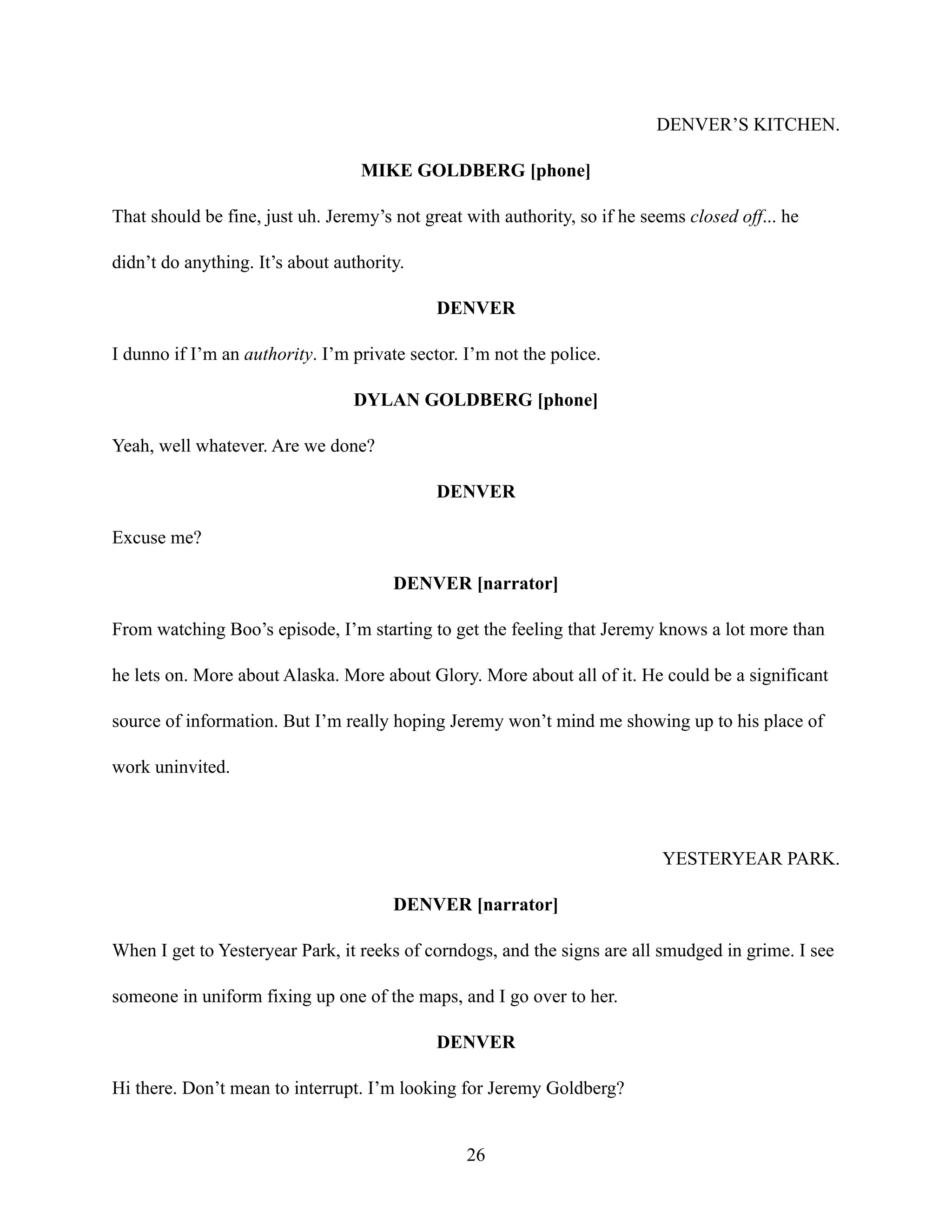 DENVER’S KITCHEN.
MIKE GOLDBERG [phone]
That should be fine, just uh. Jeremy’s not great with authority, so if he seems closed off... he
didn’t do anything. It’s about authority.
DENVER
I dunno if I’m an authority. I’m private sector. I’m not the police.
DYLAN GOLDBERG [phone]
Yeah, well whatever. Are we done?
DENVER
Excuse me?
DENVER [narrator]
From watching Boo’s episode, I’m starting to get the feeling that Jeremy knows a lot more than
he lets on. More about Alaska. More about Glory. More about all of it. He could be a significant
source of information. But I’m really hoping Jeremy won’t mind me showing up to his place of
work uninvited.
YESTERYEAR PARK.
DENVER [narrator]
When I get to Yesteryear Park, it reeks of corndogs, and the signs are all smudged in grime. I see
someone in uniform fixing up one of the maps, and I go over to her.
DENVER
Hi there. Don’t mean to interrupt. I’m looking for Jeremy Goldberg?
26
 