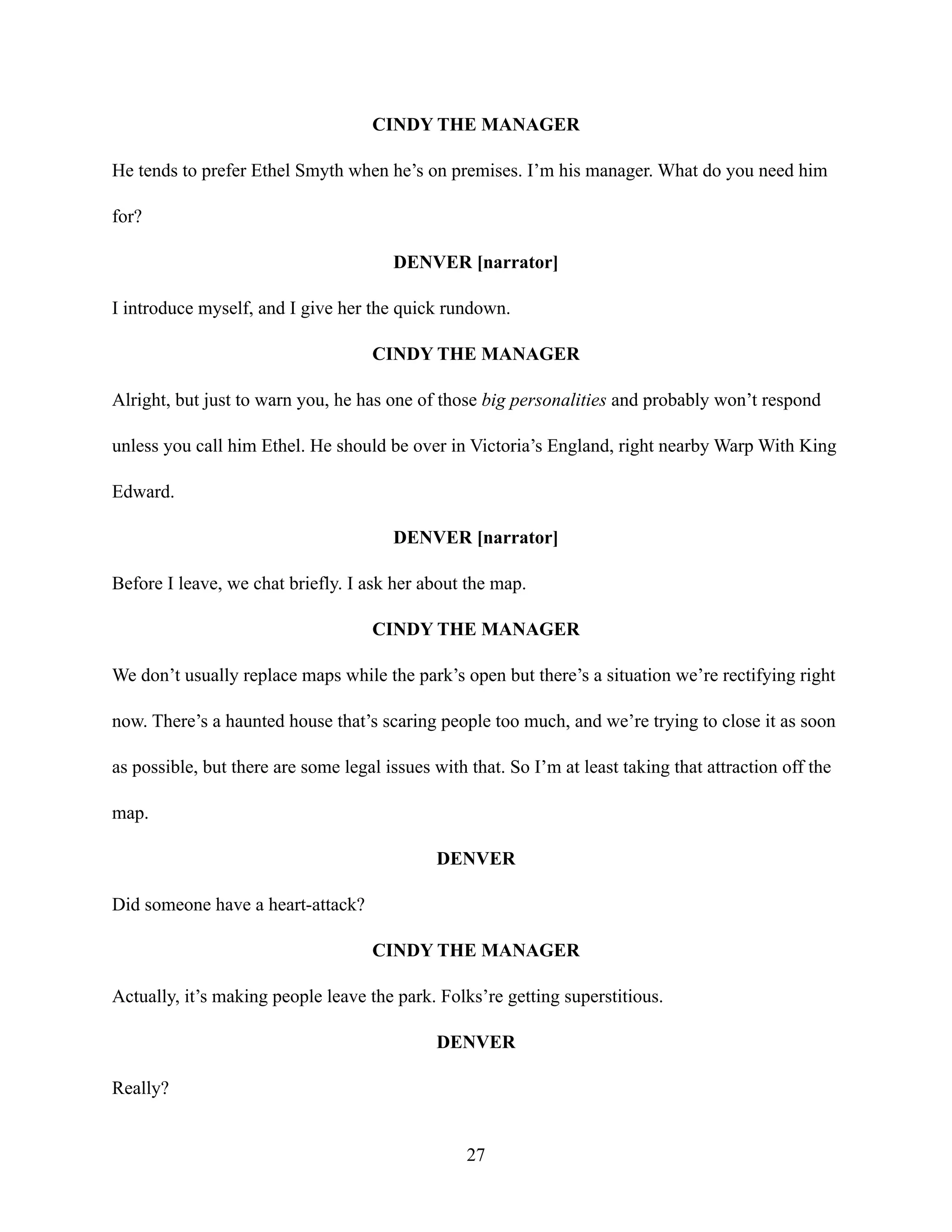 CINDY THE MANAGER
He tends to prefer Ethel Smyth when he’s on premises. I’m his manager. What do you need him
for?
DENVER [narrator]
I introduce myself, and I give her the quick rundown.
CINDY THE MANAGER
Alright, but just to warn you, he has one of those big personalities and probably won’t respond
unless you call him Ethel. He should be over in Victoria’s England, right nearby Warp With King
Edward.
DENVER [narrator]
Before I leave, we chat briefly. I ask her about the map.
CINDY THE MANAGER
We don’t usually replace maps while the park’s open but there’s a situation we’re rectifying right
now. There’s a haunted house that’s scaring people too much, and we’re trying to close it as soon
as possible, but there are some legal issues with that. So I’m at least taking that attraction off the
map.
DENVER
Did someone have a heart-attack?
CINDY THE MANAGER
Actually, it’s making people leave the park. Folks’re getting superstitious.
DENVER
Really?
27
 