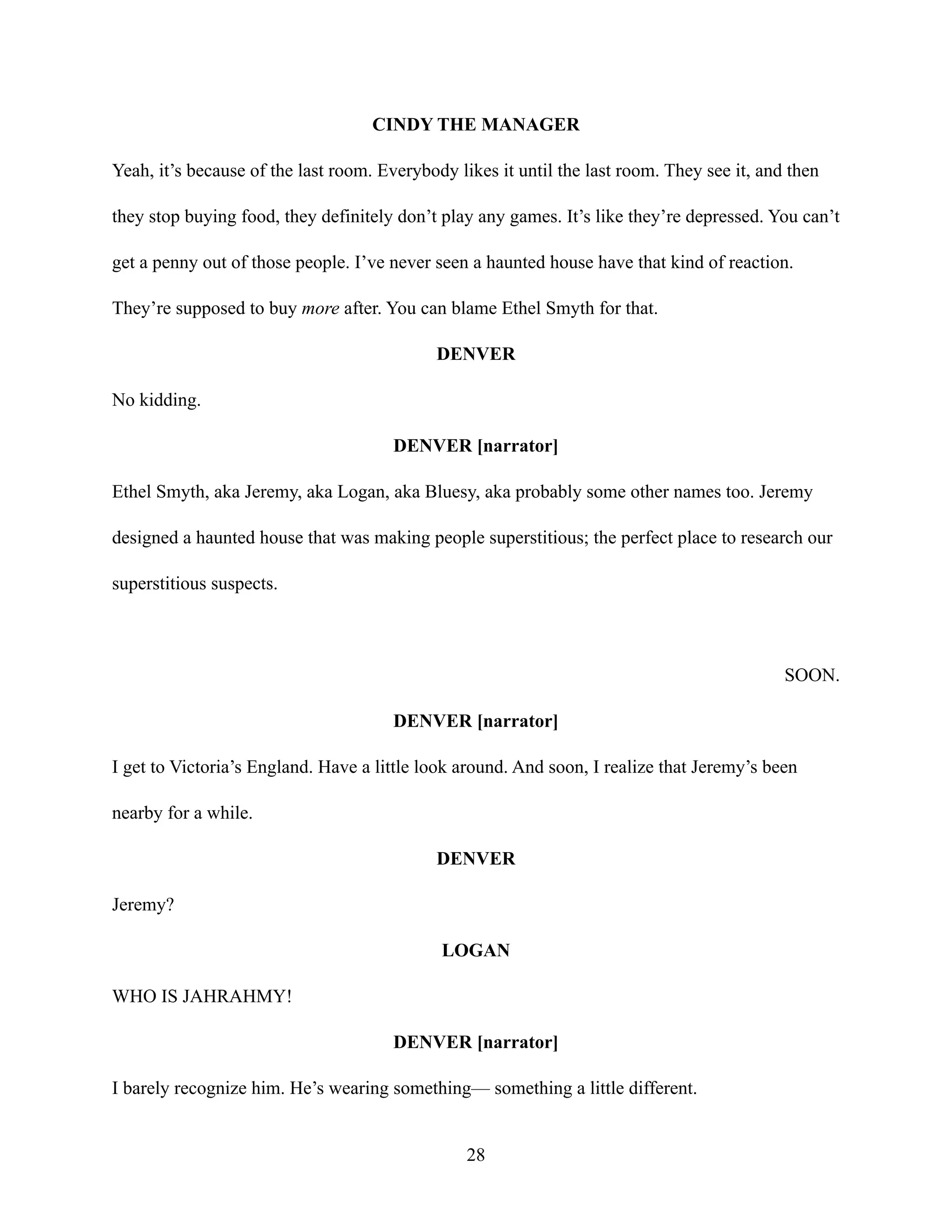 CINDY THE MANAGER
Yeah, it’s because of the last room. Everybody likes it until the last room. They see it, and then
they stop buying food, they definitely don’t play any games. It’s like they’re depressed. You can’t
get a penny out of those people. I’ve never seen a haunted house have that kind of reaction.
They’re supposed to buy more after. You can blame Ethel Smyth for that.
DENVER
No kidding.
DENVER [narrator]
Ethel Smyth, aka Jeremy, aka Logan, aka Bluesy, aka probably some other names too. Jeremy
designed a haunted house that was making people superstitious; the perfect place to research our
superstitious suspects.
SOON.
DENVER [narrator]
I get to Victoria’s England. Have a little look around. And soon, I realize that Jeremy’s been
nearby for a while.
DENVER
Jeremy?
LOGAN
WHO IS JAHRAHMY!
DENVER [narrator]
I barely recognize him. He’s wearing something— something a little different.
28
 