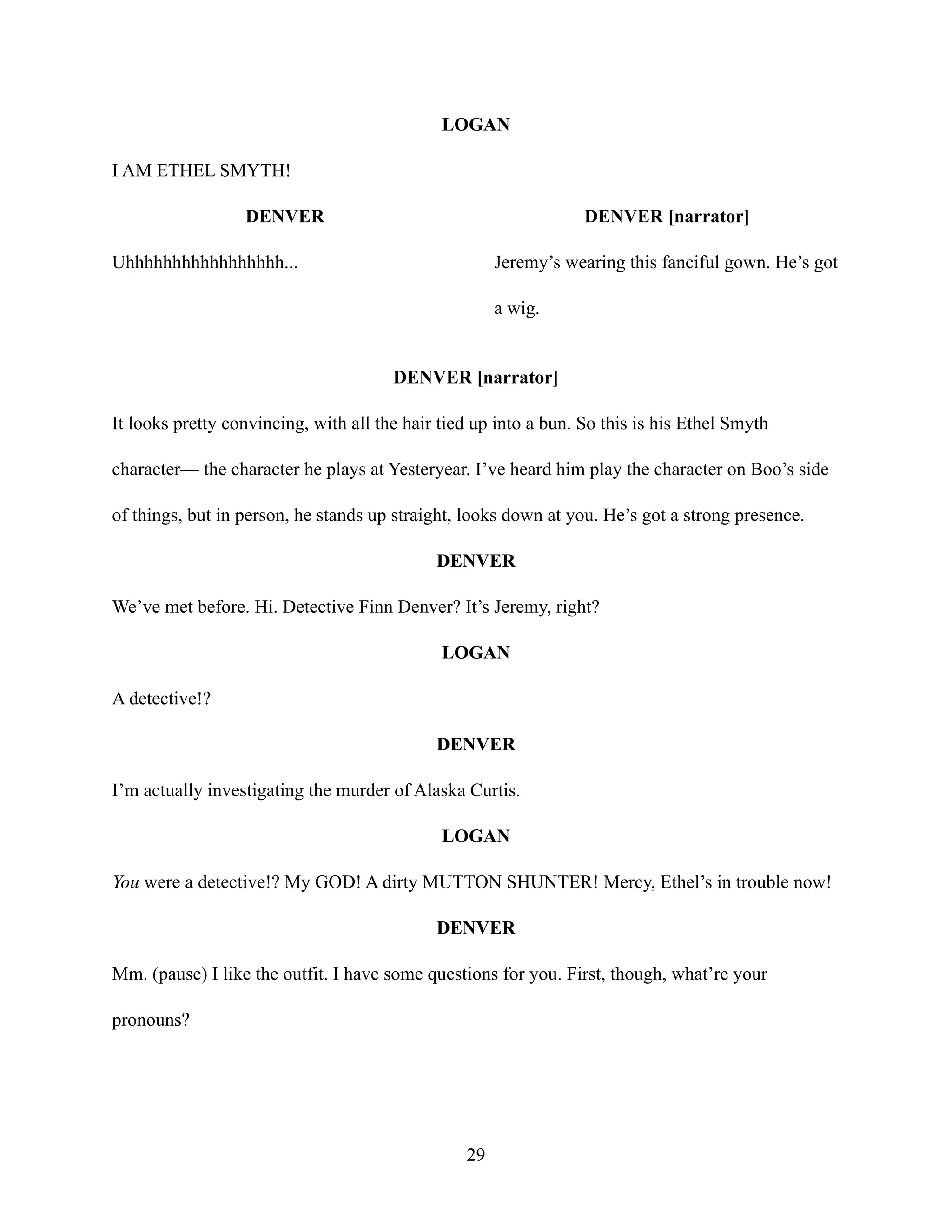 LOGAN
I AM ETHEL SMYTH!
DENVER
Uhhhhhhhhhhhhhhhhh...
DENVER [narrator]
Jeremy’s wearing this fanciful gown. He’s got
a wig.
DENVER [narrator]
It looks pretty convincing, with all the hair tied up into a bun. So this is his Ethel Smyth
character— the character he plays at Yesteryear. I’ve heard him play the character on Boo’s side
of things, but in person, he stands up straight, looks down at you. He’s got a strong presence.
DENVER
We’ve met before. Hi. Detective Finn Denver? It’s Jeremy, right?
LOGAN
A detective!?
DENVER
I’m actually investigating the murder of Alaska Curtis.
LOGAN
You were a detective!? My GOD! A dirty MUTTON SHUNTER! Mercy, Ethel’s in trouble now!
DENVER
Mm. (pause) I like the outfit. I have some questions for you. First, though, what’re your
pronouns?
29
 