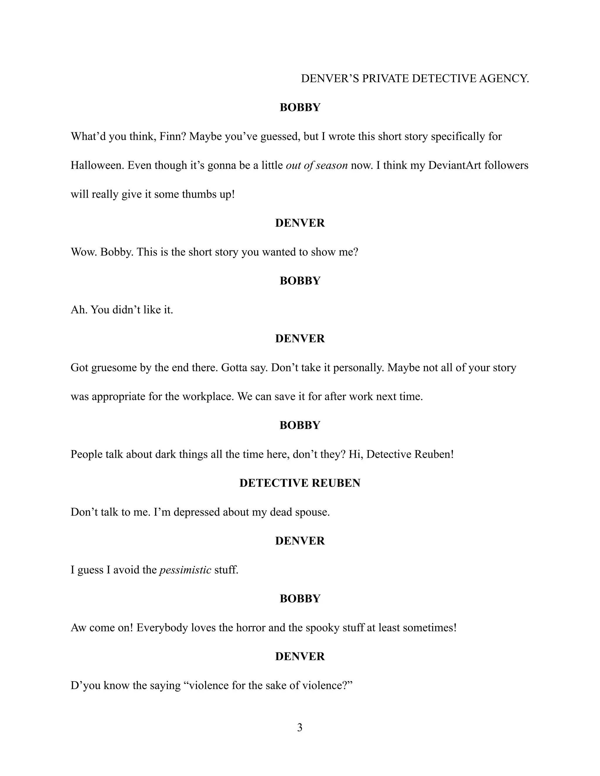 DENVER’S PRIVATE DETECTIVE AGENCY.
BOBBY
What’d you think, Finn? Maybe you’ve guessed, but I wrote this short story specifically for
Halloween. Even though it’s gonna be a little out of season now. I think my DeviantArt followers
will really give it some thumbs up!
DENVER
Wow. Bobby. This is the short story you wanted to show me?
BOBBY
Ah. You didn’t like it.
DENVER
Got gruesome by the end there. Gotta say. Don’t take it personally. Maybe not all of your story
was appropriate for the workplace. We can save it for after work next time.
BOBBY
People talk about dark things all the time here, don’t they? Hi, Detective Reuben!
DETECTIVE REUBEN
Don’t talk to me. I’m depressed about my dead spouse.
DENVER
I guess I avoid the pessimistic stuff.
BOBBY
Aw come on! Everybody loves the horror and the spooky stuff at least sometimes!
DENVER
D’you know the saying “violence for the sake of violence?”
3
 