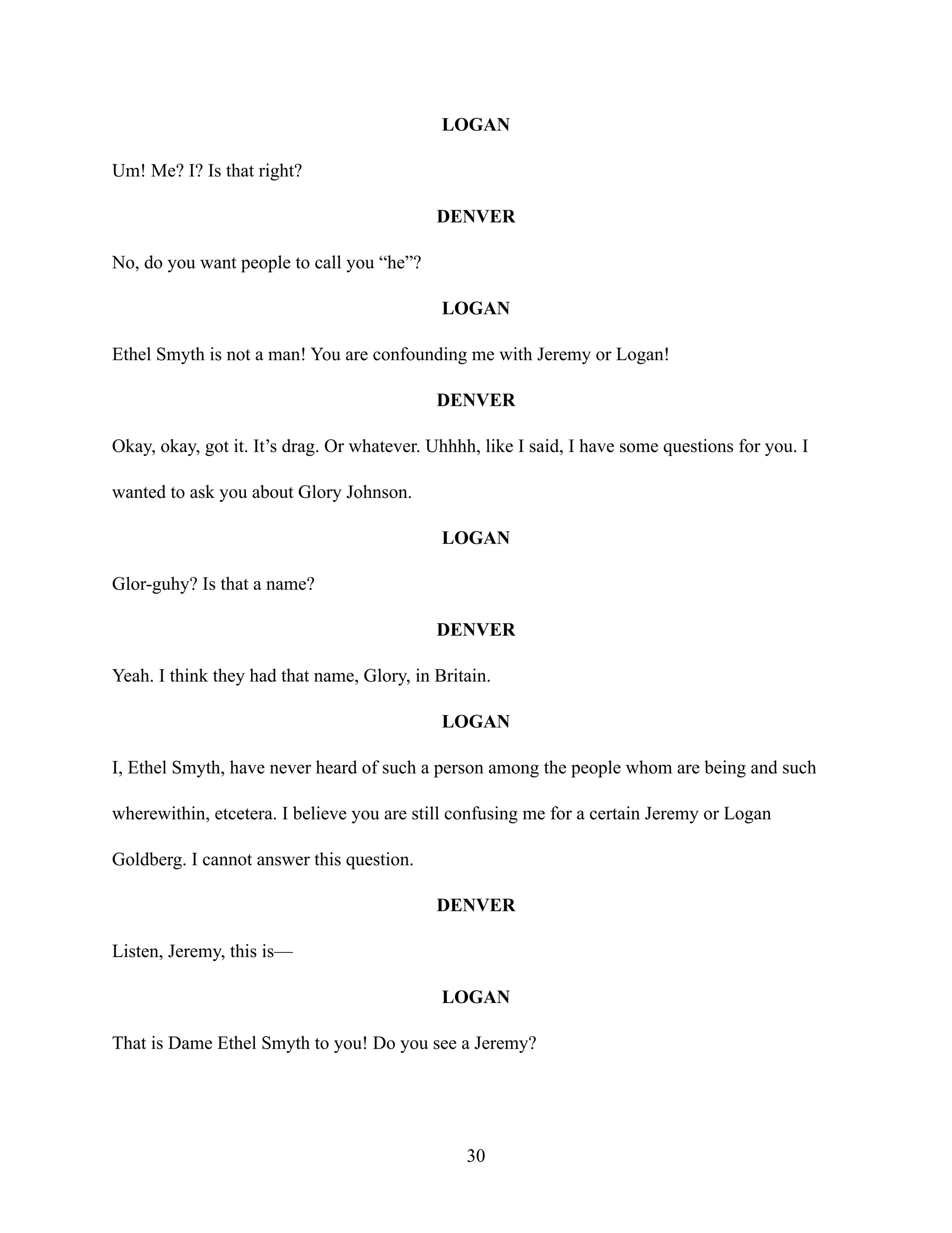 LOGAN
Um! Me? I? Is that right?
DENVER
No, do you want people to call you “he”?
LOGAN
Ethel Smyth is not a man! You are confounding me with Jeremy or Logan!
DENVER
Okay, okay, got it. It’s drag. Or whatever. Uhhhh, like I said, I have some questions for you. I
wanted to ask you about Glory Johnson.
LOGAN
Glor-guhy? Is that a name?
DENVER
Yeah. I think they had that name, Glory, in Britain.
LOGAN
I, Ethel Smyth, have never heard of such a person among the people whom are being and such
wherewithin, etcetera. I believe you are still confusing me for a certain Jeremy or Logan
Goldberg. I cannot answer this question.
DENVER
Listen, Jeremy, this is—
LOGAN
That is Dame Ethel Smyth to you! Do you see a Jeremy?
30
 