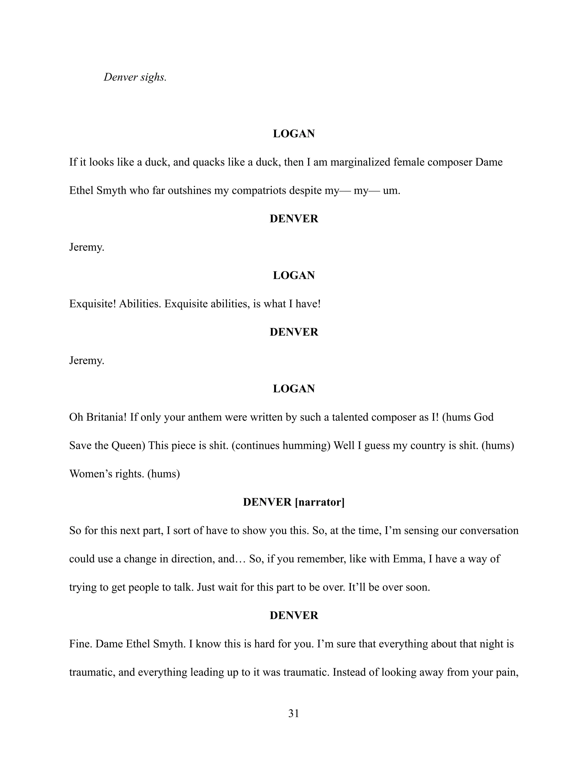 Denver sighs.
LOGAN
If it looks like a duck, and quacks like a duck, then I am marginalized female composer Dame
Ethel Smyth who far outshines my compatriots despite my— my— um.
DENVER
Jeremy.
LOGAN
Exquisite! Abilities. Exquisite abilities, is what I have!
DENVER
Jeremy.
LOGAN
Oh Britania! If only your anthem were written by such a talented composer as I! (hums God
Save the Queen) This piece is shit. (continues humming) Well I guess my country is shit. (hums)
Women’s rights. (hums)
DENVER [narrator]
So for this next part, I sort of have to show you this. So, at the time, I’m sensing our conversation
could use a change in direction, and… So, if you remember, like with Emma, I have a way of
trying to get people to talk. Just wait for this part to be over. It’ll be over soon.
DENVER
Fine. Dame Ethel Smyth. I know this is hard for you. I’m sure that everything about that night is
traumatic, and everything leading up to it was traumatic. Instead of looking away from your pain,
31
 