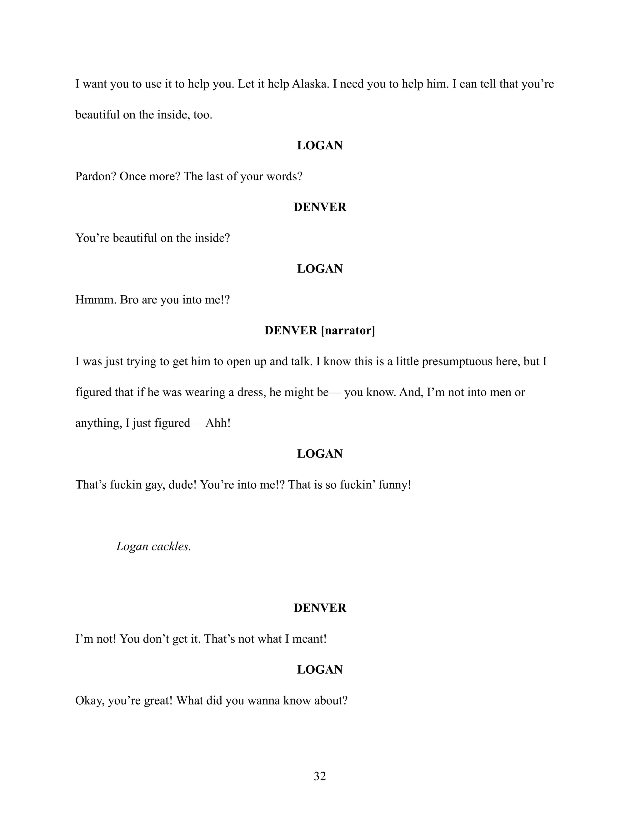 I want you to use it to help you. Let it help Alaska. I need you to help him. I can tell that you’re
beautiful on the inside, too.
LOGAN
Pardon? Once more? The last of your words?
DENVER
You’re beautiful on the inside?
LOGAN
Hmmm. Bro are you into me!?
DENVER [narrator]
I was just trying to get him to open up and talk. I know this is a little presumptuous here, but I
figured that if he was wearing a dress, he might be— you know. And, I’m not into men or
anything, I just figured— Ahh!
LOGAN
That’s fuckin gay, dude! You’re into me!? That is so fuckin’ funny!
Logan cackles.
DENVER
I’m not! You don’t get it. That’s not what I meant!
LOGAN
Okay, you’re great! What did you wanna know about?
32
 