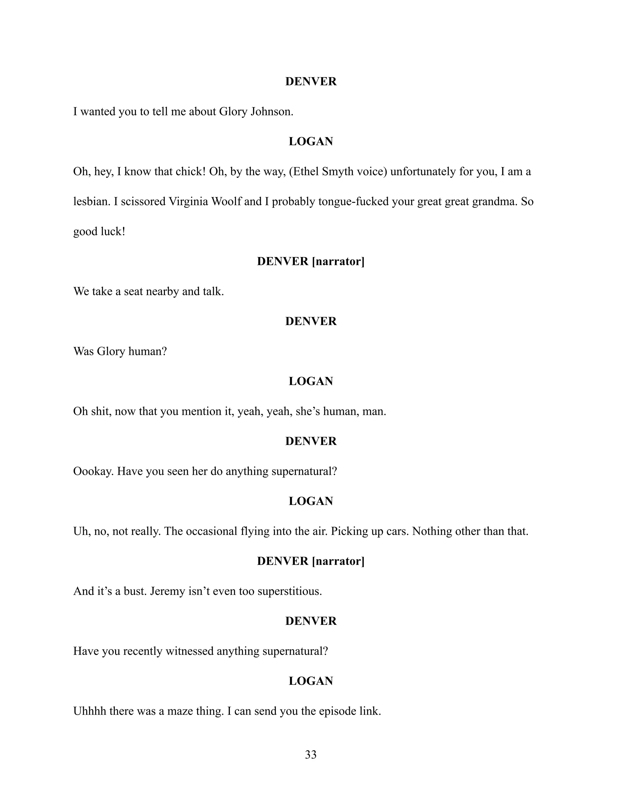 DENVER
I wanted you to tell me about Glory Johnson.
LOGAN
Oh, hey, I know that chick! Oh, by the way, (Ethel Smyth voice) unfortunately for you, I am a
lesbian. I scissored Virginia Woolf and I probably tongue-fucked your great great grandma. So
good luck!
DENVER [narrator]
We take a seat nearby and talk.
DENVER
Was Glory human?
LOGAN
Oh shit, now that you mention it, yeah, yeah, she’s human, man.
DENVER
Oookay. Have you seen her do anything supernatural?
LOGAN
Uh, no, not really. The occasional flying into the air. Picking up cars. Nothing other than that.
DENVER [narrator]
And it’s a bust. Jeremy isn’t even too superstitious.
DENVER
Have you recently witnessed anything supernatural?
LOGAN
Uhhhh there was a maze thing. I can send you the episode link.
33
 