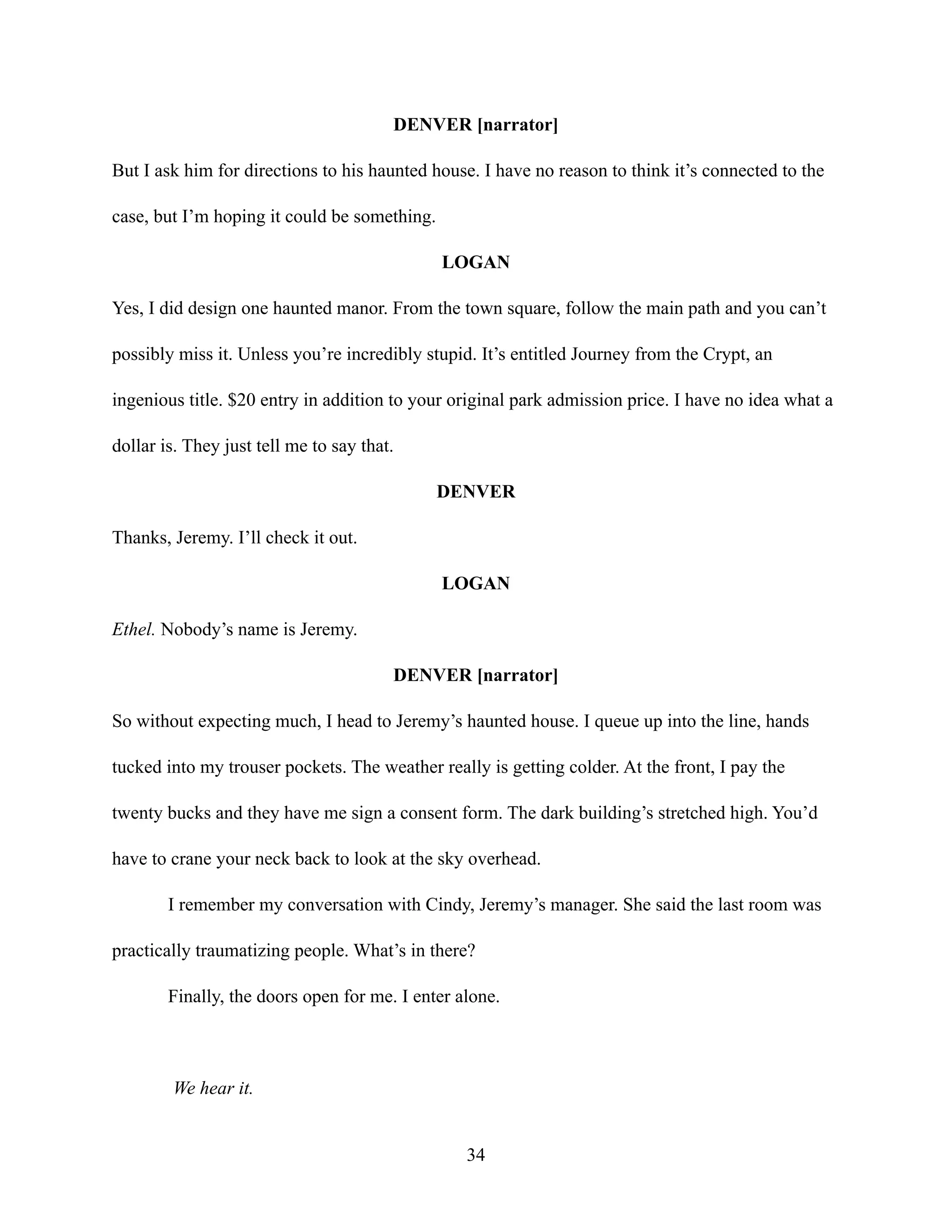 DENVER [narrator]
But I ask him for directions to his haunted house. I have no reason to think it’s connected to the
case, but I’m hoping it could be something.
LOGAN
Yes, I did design one haunted manor. From the town square, follow the main path and you can’t
possibly miss it. Unless you’re incredibly stupid. It’s entitled Journey from the Crypt, an
ingenious title. $20 entry in addition to your original park admission price. I have no idea what a
dollar is. They just tell me to say that.
DENVER
Thanks, Jeremy. I’ll check it out.
LOGAN
Ethel. Nobody’s name is Jeremy.
DENVER [narrator]
So without expecting much, I head to Jeremy’s haunted house. I queue up into the line, hands
tucked into my trouser pockets. The weather really is getting colder. At the front, I pay the
twenty bucks and they have me sign a consent form. The dark building’s stretched high. You’d
have to crane your neck back to look at the sky overhead.
I remember my conversation with Cindy, Jeremy’s manager. She said the last room was
practically traumatizing people. What’s in there?
Finally, the doors open for me. I enter alone.
We hear it.
34
 