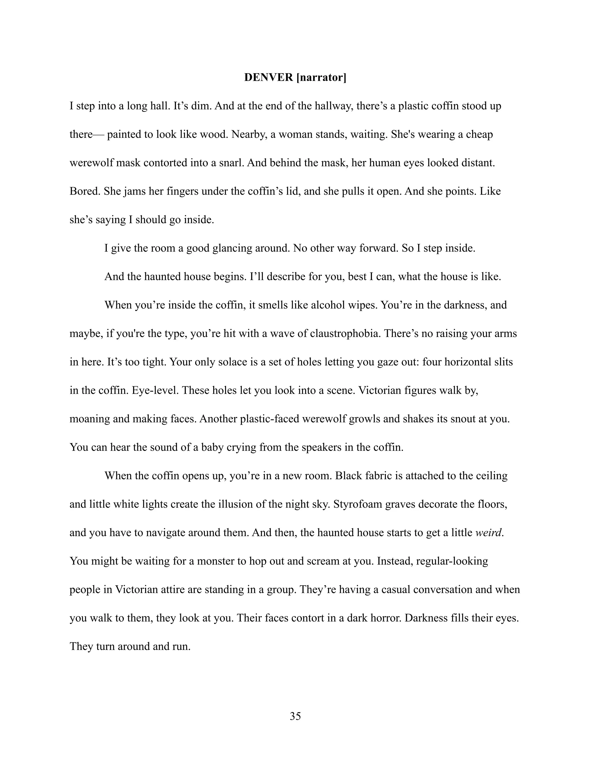DENVER [narrator]
I step into a long hall. It’s dim. And at the end of the hallway, there’s a plastic coffin stood up
there— painted to look like wood. Nearby, a woman stands, waiting. She's wearing a cheap
werewolf mask contorted into a snarl. And behind the mask, her human eyes looked distant.
Bored. She jams her fingers under the coffin’s lid, and she pulls it open. And she points. Like
she’s saying I should go inside.
I give the room a good glancing around. No other way forward. So I step inside.
And the haunted house begins. I’ll describe for you, best I can, what the house is like.
When you’re inside the coffin, it smells like alcohol wipes. You’re in the darkness, and
maybe, if you're the type, you’re hit with a wave of claustrophobia. There’s no raising your arms
in here. It’s too tight. Your only solace is a set of holes letting you gaze out: four horizontal slits
in the coffin. Eye-level. These holes let you look into a scene. Victorian figures walk by,
moaning and making faces. Another plastic-faced werewolf growls and shakes its snout at you.
You can hear the sound of a baby crying from the speakers in the coffin.
When the coffin opens up, you’re in a new room. Black fabric is attached to the ceiling
and little white lights create the illusion of the night sky. Styrofoam graves decorate the floors,
and you have to navigate around them. And then, the haunted house starts to get a little weird.
You might be waiting for a monster to hop out and scream at you. Instead, regular-looking
people in Victorian attire are standing in a group. They’re having a casual conversation and when
you walk to them, they look at you. Their faces contort in a dark horror. Darkness fills their eyes.
They turn around and run.
35
 