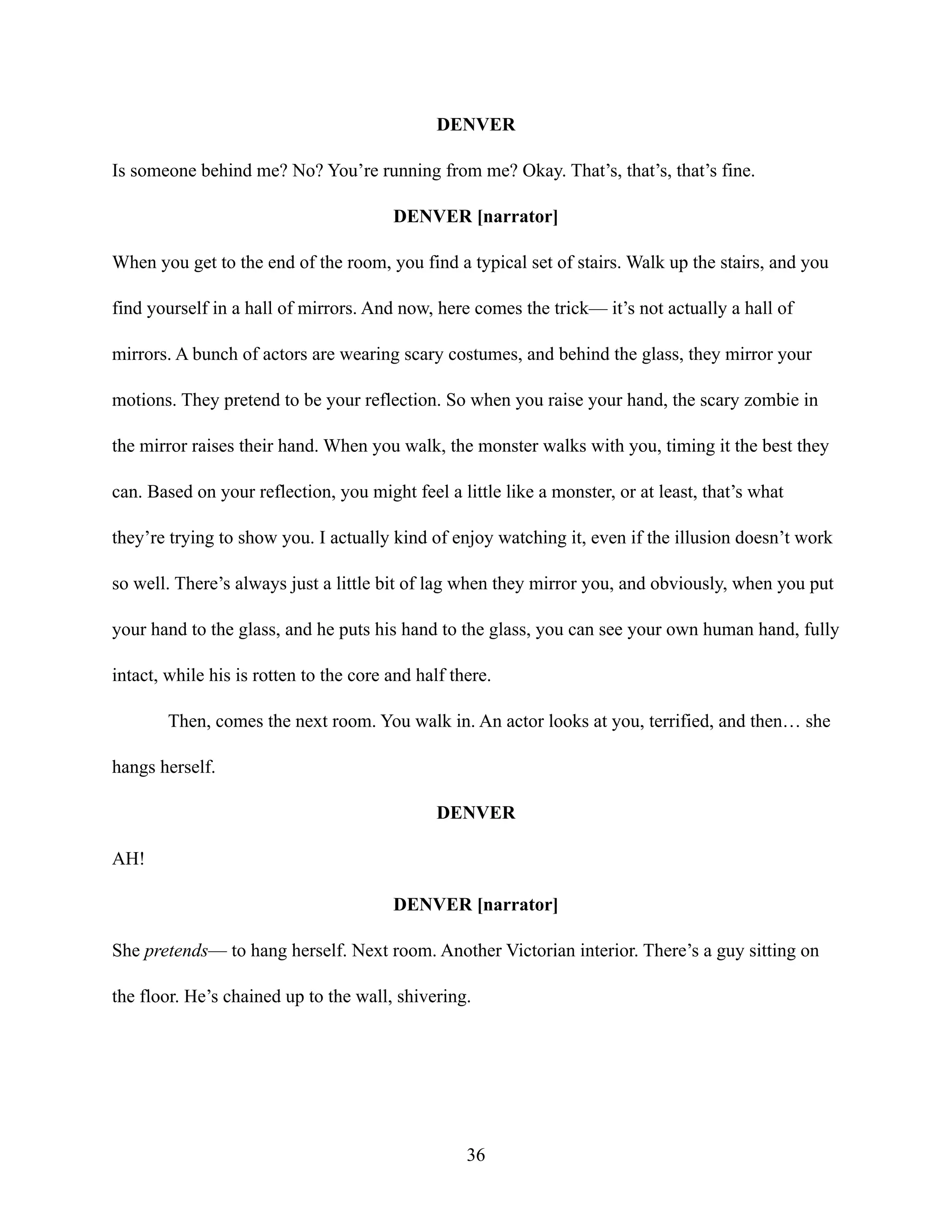 DENVER
Is someone behind me? No? You’re running from me? Okay. That’s, that’s, that’s fine.
DENVER [narrator]
When you get to the end of the room, you find a typical set of stairs. Walk up the stairs, and you
find yourself in a hall of mirrors. And now, here comes the trick— it’s not actually a hall of
mirrors. A bunch of actors are wearing scary costumes, and behind the glass, they mirror your
motions. They pretend to be your reflection. So when you raise your hand, the scary zombie in
the mirror raises their hand. When you walk, the monster walks with you, timing it the best they
can. Based on your reflection, you might feel a little like a monster, or at least, that’s what
they’re trying to show you. I actually kind of enjoy watching it, even if the illusion doesn’t work
so well. There’s always just a little bit of lag when they mirror you, and obviously, when you put
your hand to the glass, and he puts his hand to the glass, you can see your own human hand, fully
intact, while his is rotten to the core and half there.
Then, comes the next room. You walk in. An actor looks at you, terrified, and then… she
hangs herself.
DENVER
AH!
DENVER [narrator]
She pretends— to hang herself. Next room. Another Victorian interior. There’s a guy sitting on
the floor. He’s chained up to the wall, shivering.
36
 