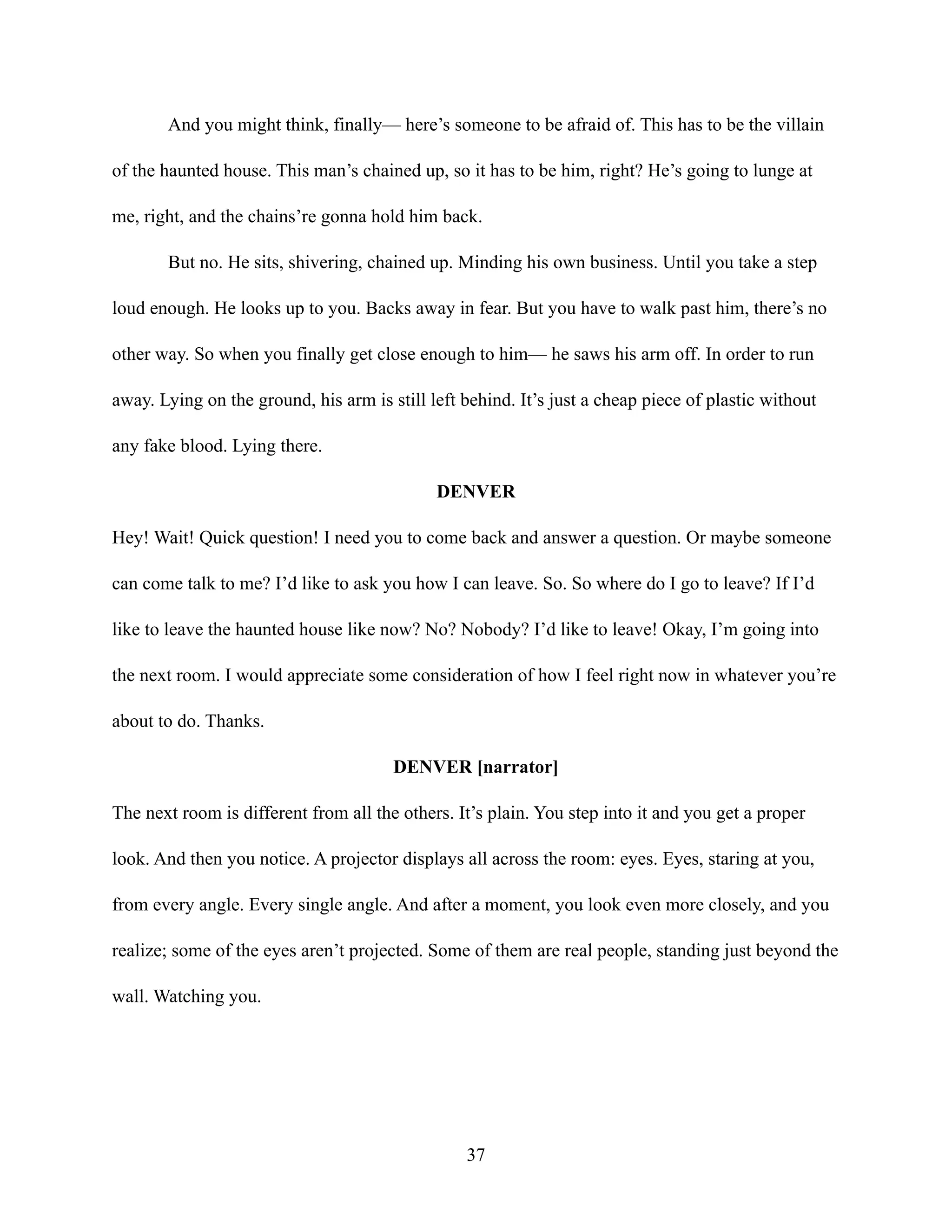 And you might think, finally— here’s someone to be afraid of. This has to be the villain
of the haunted house. This man’s chained up, so it has to be him, right? He’s going to lunge at
me, right, and the chains’re gonna hold him back.
But no. He sits, shivering, chained up. Minding his own business. Until you take a step
loud enough. He looks up to you. Backs away in fear. But you have to walk past him, there’s no
other way. So when you finally get close enough to him— he saws his arm off. In order to run
away. Lying on the ground, his arm is still left behind. It’s just a cheap piece of plastic without
any fake blood. Lying there.
DENVER
Hey! Wait! Quick question! I need you to come back and answer a question. Or maybe someone
can come talk to me? I’d like to ask you how I can leave. So. So where do I go to leave? If I’d
like to leave the haunted house like now? No? Nobody? I’d like to leave! Okay, I’m going into
the next room. I would appreciate some consideration of how I feel right now in whatever you’re
about to do. Thanks.
DENVER [narrator]
The next room is different from all the others. It’s plain. You step into it and you get a proper
look. And then you notice. A projector displays all across the room: eyes. Eyes, staring at you,
from every angle. Every single angle. And after a moment, you look even more closely, and you
realize; some of the eyes aren’t projected. Some of them are real people, standing just beyond the
wall. Watching you.
37
 