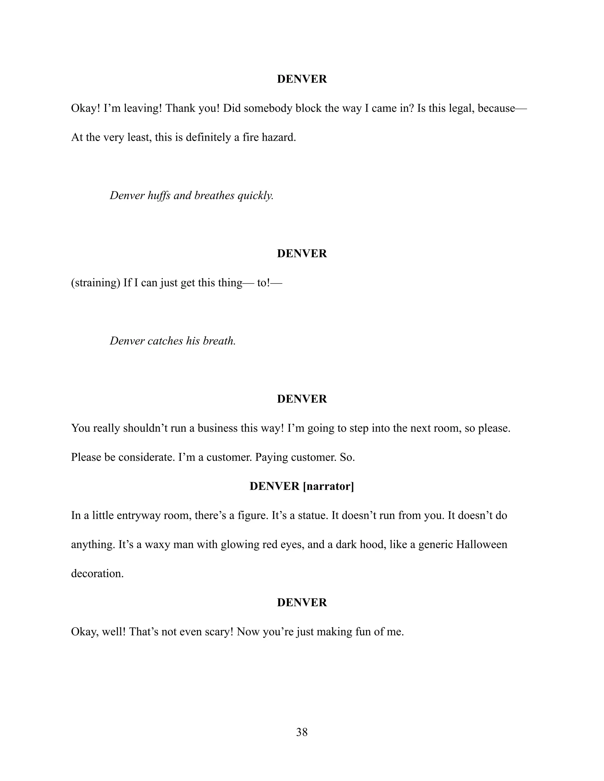 DENVER
Okay! I’m leaving! Thank you! Did somebody block the way I came in? Is this legal, because—
At the very least, this is definitely a fire hazard.
Denver huffs and breathes quickly.
DENVER
(straining) If I can just get this thing— to!—
Denver catches his breath.
DENVER
You really shouldn’t run a business this way! I’m going to step into the next room, so please.
Please be considerate. I’m a customer. Paying customer. So.
DENVER [narrator]
In a little entryway room, there’s a figure. It’s a statue. It doesn’t run from you. It doesn’t do
anything. It’s a waxy man with glowing red eyes, and a dark hood, like a generic Halloween
decoration.
DENVER
Okay, well! That’s not even scary! Now you’re just making fun of me.
38
 