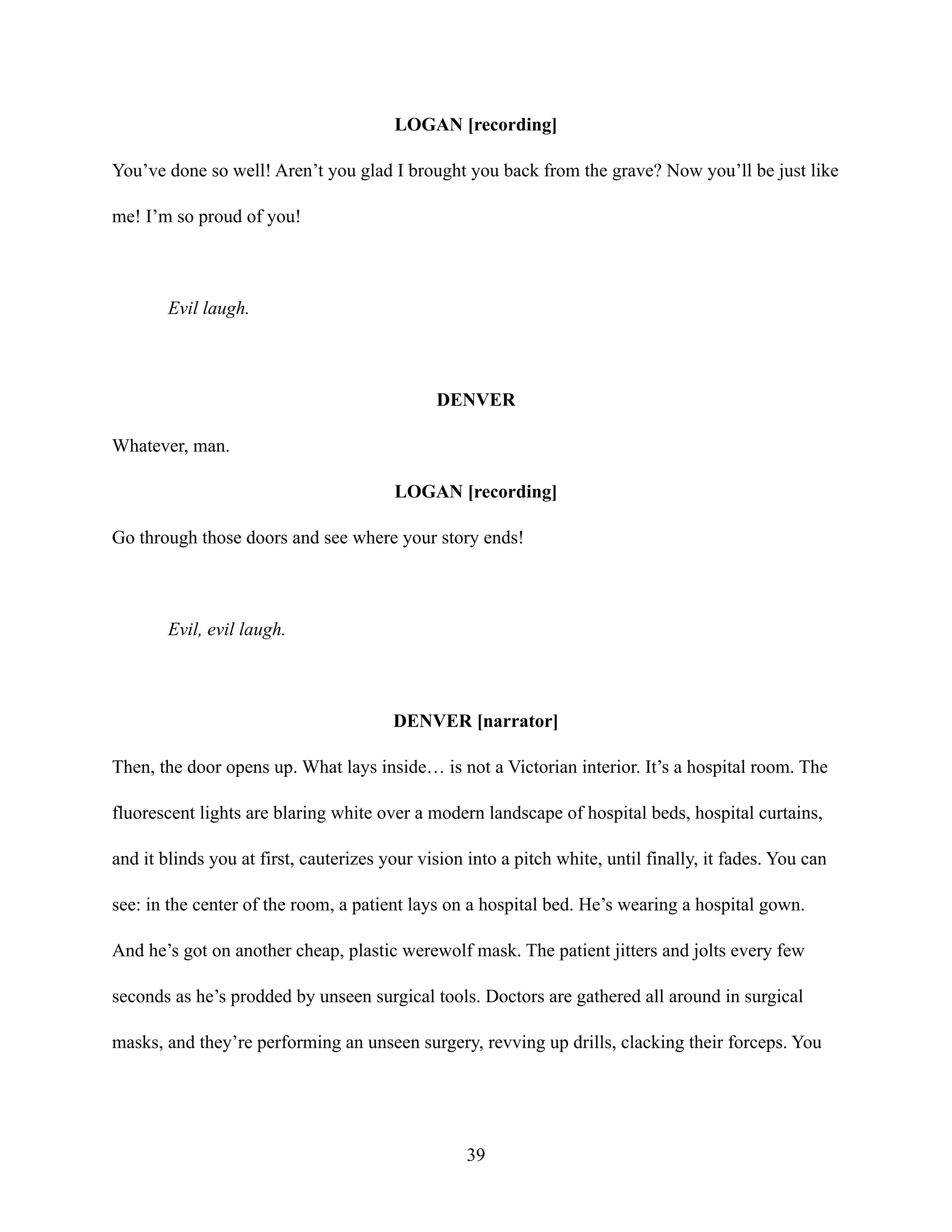 LOGAN [recording]
You’ve done so well! Aren’t you glad I brought you back from the grave? Now you’ll be just like
me! I’m so proud of you!
Evil laugh.
DENVER
Whatever, man.
LOGAN [recording]
Go through those doors and see where your story ends!
Evil, evil laugh.
DENVER [narrator]
Then, the door opens up. What lays inside… is not a Victorian interior. It’s a hospital room. The
fluorescent lights are blaring white over a modern landscape of hospital beds, hospital curtains,
and it blinds you at first, cauterizes your vision into a pitch white, until finally, it fades. You can
see: in the center of the room, a patient lays on a hospital bed. He’s wearing a hospital gown.
And he’s got on another cheap, plastic werewolf mask. The patient jitters and jolts every few
seconds as he’s prodded by unseen surgical tools. Doctors are gathered all around in surgical
masks, and they’re performing an unseen surgery, revving up drills, clacking their forceps. You
39
 