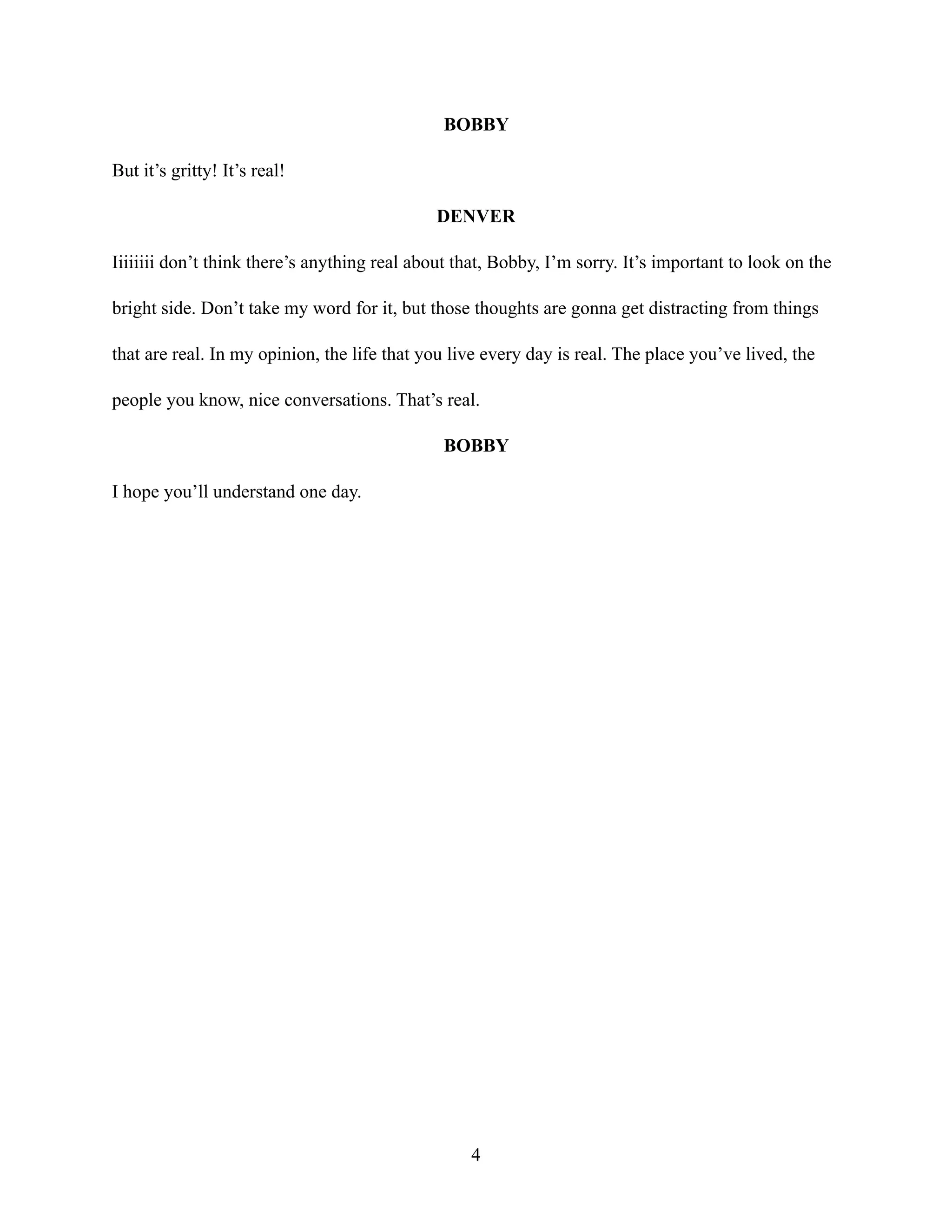 BOBBY
But it’s gritty! It’s real!
DENVER
Iiiiiiii don’t think there’s anything real about that, Bobby, I’m sorry. It’s important to look on the
bright side. Don’t take my word for it, but those thoughts are gonna get distracting from things
that are real. In my opinion, the life that you live every day is real. The place you’ve lived, the
people you know, nice conversations. That’s real.
BOBBY
I hope you’ll understand one day.
4
 